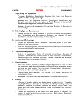 41
Revised Scheme and Syllabus for CSS Competitive Examination
PAPER: BOTANY (100 MARKS)
I. Algae, Fungi and Bryophytes
 Phycology: Distribution, Classification, Structure, Life History and Economic
importance of the main groups of Algae.
 Mycology and Plant Pathology: Structure, Reproduction, Classification and
Economic importance of the main groups of Fungi. Diseases of economically
important crops and general principles of their control
 Bryology: Structure and reproduction of bryophytes, Evolution of Gametophyte
and Sporophyte.
II. Peteridophyta and Gymnosperms
 General account with special reference to structure, life history and affinities of
both Pteridophytes and Gymnosperms. Ontogeny and structure of seed,
classification and economic importance of Gymnosperms.
III. Anatomy and Embryology
 Primary and secondary tissues. Meristems. Secondary growth in dicot stem.
Anatomy of leaf, stem and root.
 Micro and megasporogenesis, pollination mechanism, fertilization, development of
Embryo and Endosperm, Seed dispersal.
IV. Taxonomy of Angiosperms
 Systems of classification. Rules of botanical nomenclature. Concepts of
speciation. Introduction to modern trends in plant taxonomy: bio-systematic,
chemotaxonomy and numerical taxonomy. General characters and economic
importance of common angiosperm families.
V. Plant Physiology
 Plant water relations, Osmotic Quantities, component potentials of water and their
role in transport, water absorption by roots, transpiration. Role of essential mineral
elements and their uptake. Plant hormones. Photoperiodism, Vernalization.
Dormancy and Seed germination.Enzymes.
 Photosynthesis: Plant pigments, Light reaction, CO2 fixation, Mechanism of
photophosphorylation.
 Respiration: Glycolysis, Kreb cycle, Mechanism of oxidative phosphorylation.
VI. Ecology
 Influence of climatic, edaphic and biotic factors on plant growth. Vegetation
sampling techniques. Concepts of ecosystems and their productivity, ecological
energetics, Pyramids (of numbers, biomass and energy), trophic levels, food
chains and food webs. Biogeochemical cycles (Hydrological and Nitrogen).
Succession.
 Causes and reclamation of soil salinity and water logging in Pakistan. Soil
erosion, its control and soil conservation methods. Deforestation. Biodiversity
conservation.Pollution.
 