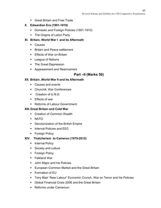 45
Revised Scheme and Syllabus for CSS Competitive Examination
 Great Britain and Free Trade
X. Edwardian Era (1901-1910)
 Domestic and Foreign Policies (1901-1910)
 The Origins of Labor Party
XI. Britain, World War I and its Aftermath
 Causes
 Britain and Peace settlement
 Effects of War on Britain
 League of Nations
 The Great Depression
 Appeasement and Rearmament
Part –II (Marks 50)
XII. Britain ,World War II and its Aftermath
 Causes and events
 Churchill, War Conferences
 Creation of U.N.O
 Effects of war
 Reforms of Labour Government
XIII.Great Britain and Cold War
 Creation of Common Wealth
 NATO
 Decolonization of the British Empire
 Internal Policies and EEC
 Foreign Policy
XIV. Thatcherism to Cameron (1979-2012)
 Internal Policy
 Society and culture
 Foreign Policy
 Falkland War
 John Major and his Policies
 European Common Market and the Great Britain
 Formation of EU
 Tony Blair “New Labour” Economic Crunch, War on Terror and his Policies
 Global Financial Crisis 2008 and the Great Britain
 Reforms under Cameroun
 