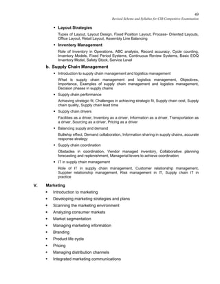 49
Revised Scheme and Syllabus for CSS Competitive Examination
 Layout Strategies
Types of Layout, Layout Design, Fixed Position Layout, Process- Oriented Layouts,
Office Layout, Retail Layout, Assembly Line Balancing
 Inventory Management
Role of Inventory in Operations, ABC analysis, Record accuracy, Cycle counting,
Inventory Models, Fixed Period Systems, Continuous Review Systems, Basic EOQ
Inventory Model, Safety Stock, Service Level
b. Supply Chain Management
 Introduction to supply chain management and logistics management
What is supply chain management and logistics management, Objectives,
Importance, Examples of supply chain management and logistics management,
Decision phases in supply chains
 Supply chain performance
Achieving strategic fit, Challenges in achieving strategic fit, Supply chain cost, Supply
chain quality, Supply chain lead time
 Supply chain drivers
Facilities as a driver, Inventory as a driver, Information as a driver, Transportation as
a driver, Sourcing as a driver, Pricing as a driver
 Balancing supply and demand
Bullwhip effect, Demand collaboration, Information sharing in supply chains, accurate
response strategy
 Supply chain coordination
Obstacles in coordination, Vendor managed inventory, Collaborative planning
forecasting and replenishment, Managerial levers to achieve coordination
 IT in supply chain management
Role of IT in supply chain management, Customer relationship management,
Supplier relationship management, Risk management in IT, Supply chain IT in
practice
V. Marketing
 Introduction to marketing
 Developing marketing strategies and plans
 Scanning the marketing environment
 Analyzing consumer markets
 Market segmentation
 Managing marketing information
 Branding
 Product life cycle
 Pricing
 Managing distribution channels
 Integrated marketing communications
 