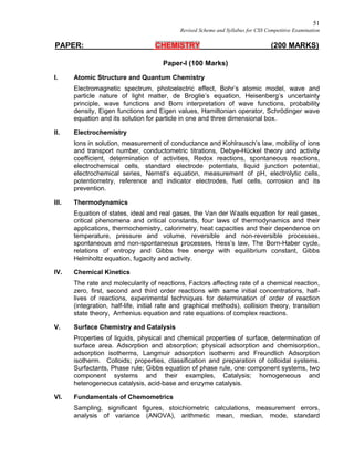 51
Revised Scheme and Syllabus for CSS Competitive Examination
PAPER: CHEMISTRY (200 MARKS)
Paper-I (100 Marks)
I. Atomic Structure and Quantum Chemistry
Electromagnetic spectrum, photoelectric effect, Bohr’s atomic model, wave and
particle nature of light matter, de Broglie’s equation, Heisenberg’s uncertainty
principle, wave functions and Born interpretation of wave functions, probability
density, Eigen functions and Eigen values, Hamiltonian operator, Schrödinger wave
equation and its solution for particle in one and three dimensional box.
II. Electrochemistry
Ions in solution, measurement of conductance and Kohlrausch’s law, mobility of ions
and transport number, conductometric titrations, Debye-Hückel theory and activity
coefficient, determination of activities, Redox reactions, spontaneous reactions,
electrochemical cells, standard electrode potentials, liquid junction potential,
electrochemical series, Nernst’s equation, measurement of pH, electrolytic cells,
potentiometry, reference and indicator electrodes, fuel cells, corrosion and its
prevention.
III. Thermodynamics
Equation of states, ideal and real gases, the Van der Waals equation for real gases,
critical phenomena and critical constants, four laws of thermodynamics and their
applications, thermochemistry, calorimetry, heat capacities and their dependence on
temperature, pressure and volume, reversible and non-reversible processes,
spontaneous and non-spontaneous processes, Hess’s law, The Born-Haber cycle,
relations of entropy and Gibbs free energy with equilibrium constant, Gibbs
Helmholtz equation, fugacity and activity.
IV. Chemical Kinetics
The rate and molecularity of reactions, Factors affecting rate of a chemical reaction,
zero, first, second and third order reactions with same initial concentrations, half-
lives of reactions, experimental techniques for determination of order of reaction
(integration, half-life, initial rate and graphical methods), collision theory, transition
state theory, Arrhenius equation and rate equations of complex reactions.
V. Surface Chemistry and Catalysis
Properties of liquids, physical and chemical properties of surface, determination of
surface area. Adsorption and absorption; physical adsorption and chemisorption,
adsorption isotherms, Langmuir adsorption isotherm and Freundlich Adsorption
isotherm. Colloids; properties, classification and preparation of colloidal systems.
Surfactants, Phase rule; Gibbs equation of phase rule, one component systems, two
component systems and their examples, Catalysis; homogeneous and
heterogeneous catalysis, acid-base and enzyme catalysis.
VI. Fundamentals of Chemometrics
Sampling, significant figures, stoichiometric calculations, measurement errors,
analysis of variance (ANOVA), arithmetic mean, median, mode, standard
 