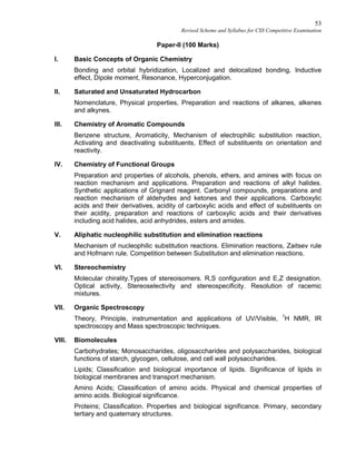 53
Revised Scheme and Syllabus for CSS Competitive Examination
Paper-II (100 Marks)
I. Basic Concepts of Organic Chemistry
Bonding and orbital hybridization, Localized and delocalized bonding, Inductive
effect, Dipole moment, Resonance, Hyperconjugation.
II. Saturated and Unsaturated Hydrocarbon
Nomenclature, Physical properties, Preparation and reactions of alkanes, alkenes
and alkynes.
III. Chemistry of Aromatic Compounds
Benzene structure, Aromaticity, Mechanism of electrophilic substitution reaction,
Activating and deactivating substituents, Effect of substituents on orientation and
reactivity.
IV. Chemistry of Functional Groups
Preparation and properties of alcohols, phenols, ethers, and amines with focus on
reaction mechanism and applications. Preparation and reactions of alkyl halides.
Synthetic applications of Grignard reagent. Carbonyl compounds, preparations and
reaction mechanism of aldehydes and ketones and their applications. Carboxylic
acids and their derivatives, acidity of carboxylic acids and effect of substituents on
their acidity, preparation and reactions of carboxylic acids and their derivatives
including acid halides, acid anhydrides, esters and amides.
V. Aliphatic nucleophilic substitution and elimination reactions
Mechanism of nucleophilic substitution reactions. Elimination reactions, Zaitsev rule
and Hofmann rule. Competition between Substitution and elimination reactions.
VI. Stereochemistry
Molecular chirality.Types of stereoisomers. R,S configuration and E,Z designation.
Optical activity, Stereoselectivity and stereospecificity. Resolution of racemic
mixtures.
VII. Organic Spectroscopy
Theory, Principle, instrumentation and applications of UV/Visible, 1
H NMR, IR
spectroscopy and Mass spectroscopic techniques.
VIII. Biomolecules
Carbohydrates; Monosaccharides, oligosaccharides and polysaccharides, biological
functions of starch, glycogen, cellulose, and cell wall polysaccharides.
Lipids; Classification and biological importance of lipids. Significance of lipids in
biological membranes and transport mechanism.
Amino Acids; Classification of amino acids. Physical and chemical properties of
amino acids. Biological significance.
Proteins; Classification. Properties and biological significance. Primary, secondary
tertiary and quaternary structures.
 