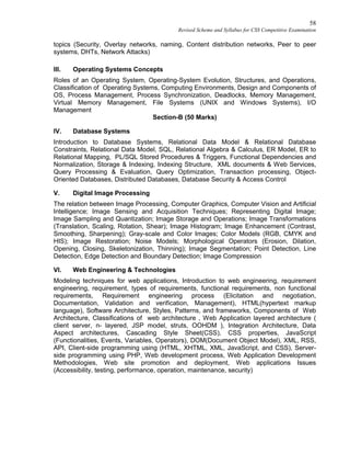 58
Revised Scheme and Syllabus for CSS Competitive Examination
topics (Security, Overlay networks, naming, Content distribution networks, Peer to peer
systems, DHTs, Network Attacks)
III. Operating Systems Concepts
Roles of an Operating System, Operating-System Evolution, Structures, and Operations,
Classification of Operating Systems, Computing Environments, Design and Components of
OS, Process Management, Process Synchronization, Deadlocks, Memory Management,
Virtual Memory Management, File Systems (UNIX and Windows Systems), I/O
Management
Section-B (50 Marks)
IV. Database Systems
Introduction to Database Systems, Relational Data Model & Relational Database
Constraints, Relational Data Model, SQL, Relational Algebra & Calculus, ER Model, ER to
Relational Mapping, PL/SQL Stored Procedures & Triggers, Functional Dependencies and
Normalization, Storage & Indexing, Indexing Structure, XML documents & Web Services,
Query Processing & Evaluation, Query Optimization, Transaction processing, Object-
Oriented Databases, Distributed Databases, Database Security & Access Control
V. Digital Image Processing
The relation between Image Processing, Computer Graphics, Computer Vision and Artificial
Intelligence; Image Sensing and Acquisition Techniques; Representing Digital Image;
Image Sampling and Quantization; Image Storage and Operations; Image Transformations
(Translation, Scaling, Rotation, Shear); Image Histogram; Image Enhancement (Contrast,
Smoothing, Sharpening); Gray-scale and Color Images; Color Models (RGB, CMYK and
HIS); Image Restoration; Noise Models; Morphological Operators (Erosion, Dilation,
Opening, Closing, Skeletonization, Thinning); Image Segmentation; Point Detection, Line
Detection, Edge Detection and Boundary Detection; Image Compression
VI. Web Engineering & Technologies
Modeling techniques for web applications, Introduction to web engineering, requirement
engineering, requirement, types of requirements, functional requirements, non functional
requirements, Requirement engineering process (Elicitation and negotiation,
Documentation, Validation and verification, Management), HTML(hypertext markup
language), Software Architecture, Styles, Patterns, and frameworks, Components of Web
Architecture, Classifications of web architecture , Web Application layered architecture (
client server, n- layered, JSP model, struts, OOHDM ), Integration Architecture, Data
Aspect architectures, Cascading Style Sheet(CSS), CSS properties, JavaScript
(Functionalities, Events, Variables, Operators), DOM(Document Object Model), XML, RSS,
API, Client-side programming using (HTML, XHTML, XML, JavaScript, and CSS), Server-
side programming using PHP, Web development process, Web Application Development
Methodologies, Web site promotion and deployment, Web applications Issues
(Accessibility, testing, performance, operation, maintenance, security)
 