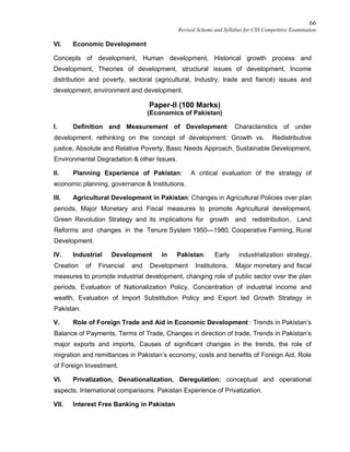 66
Revised Scheme and Syllabus for CSS Competitive Examination
VI. Economic Development
Concepts of development, Human development, Historical growth process and
Development, Theories of development, structural issues of development, Income
distribution and poverty, sectoral (agricultural, Industry, trade and fiancé) issues and
development, environment and development.
Paper-II (100 Marks)
(Economics of Pakistan)
I. Definition and Measurement of Development: Characteristics of under
development, rethinking on the concept of development: Growth vs. Redistributive
justice, Absolute and Relative Poverty, Basic Needs Approach, Sustainable Development,
Environmental Degradation & other Issues.
II. Planning Experience of Pakistan: A critical evaluation of the strategy of
economic planning, governance & Institutions.
III. Agricultural Development in Pakistan: Changes in Agricultural Policies over plan
periods, Major Monetary and Fiscal measures to promote Agricultural development,
Green Revolution Strategy and its implications for growth and redistribution, Land
Reforms and changes in the Tenure System 1950—1980, Cooperative Farming, Rural
Development.
IV. Industrial Development in Pakistan: Early industrialization strategy,
Creation of Financial and Development Institutions, Major monetary and fiscal
measures to promote industrial development, changing role of public sector over the plan
periods, Evaluation of Nationalization Policy, Concentration of industrial income and
wealth, Evaluation of Import Substitution Policy and Export led Growth Strategy in
Pakistan.
V. Role of Foreign Trade and Aid in Economic Development : Trends in Pakistan’s
Balance of Payments, Terms of Trade, Changes in direction of trade, Trends in Pakistan’s
major exports and imports, Causes of significant changes in the trends, the role of
migration and remittances in Pakistan’s economy, costs and benefits of Foreign Aid, Role
of Foreign Investment.
VI. Privatization, Denationalization, Deregulation: conceptual and operational
aspects. International comparisons. Pakistan Experience of Privatization.
VII. Interest Free Banking in Pakistan
 