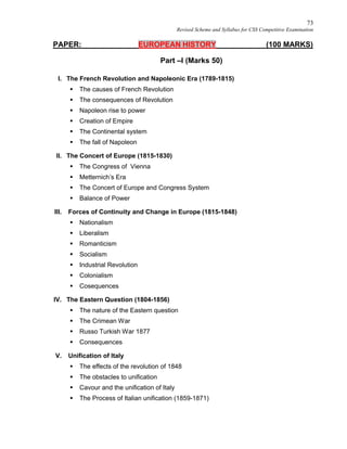 73
Revised Scheme and Syllabus for CSS Competitive Examination
PAPER: EUROPEAN HISTORY (100 MARKS)
Part –I (Marks 50)
I. The French Revolution and Napoleonic Era (1789-1815)
 The causes of French Revolution
 The consequences of Revolution
 Napoleon rise to power
 Creation of Empire
 The Continental system
 The fall of Napoleon
II. The Concert of Europe (1815-1830)
 The Congress of Vienna
 Metternich’s Era
 The Concert of Europe and Congress System
 Balance of Power
III. Forces of Continuity and Change in Europe (1815-1848)
 Nationalism
 Liberalism
 Romanticism
 Socialism
 Industrial Revolution
 Colonialism
 Cosequences
IV. The Eastern Question (1804-1856)
 The nature of the Eastern question
 The Crimean War
 Russo Turkish War 1877
 Consequences
V. Unification of Italy
 The effects of the revolution of 1848
 The obstacles to unification
 Cavour and the unification of Italy
 The Process of Italian unification (1859-1871)
 