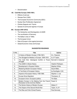 75
Revised Scheme and Syllabus for CSS Competitive Examination
 Decolonization
XII. Cold War Europe (1955-1991)
 Effects of cold war
 Warsaw Pact (1955)
 The European Economic Community (EEC)
 Nuclear Non-Proliferation Agreement
 Charles Degaule and France
 Spread of communist regimes in Europe
XIII. Europe (1991-2012)
 The Gorbachev and Disintegration of USSR
 The reunification of Germany
 The Balkan crisis of 1990s
 The European Union
 Role of Europe in War against terrorism
 Global Economic Crisis and Europe
SUGGESTED READINGS
S. No. Title Author
1. A History of Modern Europe (1789-1991) H.L. Peacock,
2. The Struggle for Mastery in Europe: 1848-1918 A.J.P Taylor,
3. The Cold War: Ideological Conflict or Power
Struggle
Normali A. Grabener
4. The USSR: A Share History Vladimir Polrtayen,
5. Development in Russian Politics Stephen White,
6. Mastering Modern European History Stuart Miller,
7. A Text Book of European History by Southgate, G.W.
8. Aspects of European History 1789-1980. Stephen J. Lee
9. Europe Since Napoleon Thompson, D.
10. European Union: European politics. Tim Bale.
11. Modern Europe in the Making from the French
Revolution to the Common Market
Fasal, G.
12. The Norton History of Modern Europe Gilbert, F.
13. The Origins of the Second World War Taylor, A.J.P.
14. The Rise and Fall of Great Powers. Paul Kennedy.
 