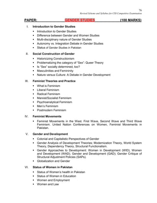 76
Revised Scheme and Syllabus for CSS Competitive Examination
PAPER: GENDER STUDIES (100 MARKS)
I. Introduction to Gender Studies
 Introduction to Gender Studies
 Difference between Gender and Women Studies
 Multi-disciplinary nature of Gender Studies
 Autonomy vs. Integration Debate in Gender Studies
 Status of Gender Studies in Pakistan
II. Social Construction of Gender
 Historicizing Constructionism
 Problematizing the category of “Sex”: Queer Theory
 Is “Sex” socially determined, too?
 Masculinities and Femininity
 Nature versus Culture: A Debate in Gender Development
III. Feminist Theories and Practice
 What is Feminism
 Liberal Feminism
 Radical Feminism
 Marxist/Socialist Feminism
 Psychoanalytical Feminism
 Men’s Feminism
 Postmodern Feminism
IV. Feminist Movements
 Feminist Movements in the West. First Wave, Second Wave and Third Wave
Feminism. United Nation Conferences on Women, Feminist Movements in
Pakistan.
V. Gender and Development
 Colonial and Capitalistic Perspectives of Gender
 Gender Analysis of Development Theories; Modernization Theory, World System
Theory, Dependency Theory, Structural Functionalism.
 Gender Approaches to Development: Women in Development (WID), Women
and Development (WAD), Gender and Development (GAD); Gender Critique of
Structural Adjustment Policies (SAPs).
 Globalization and Gender
VI. Status of Women in Pakistan
 Status of Women’s health in Pakistan
 Status of Women in Education
 Women and Employment
 Women and Law
 