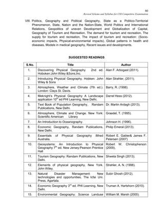 80
Revised Scheme and Syllabus for CSS Competitive Examination
VIII. Politics, Geography and Political Geography, State as a Politico-Territorial
Phenomenon, State, Nation and the Nation-State, World Politics and International
Relations, Geopolitics of uneven Development and Globalization of Capital,
Geography of Tourism and Recreation, The demand for tourism and recreation, The
supply for tourism and recreation, The impact of tourism and recreation: (Socio-
economic impacts, Physical-environmental impacts), Global patterns in health and
diseases, Models in medical geography, Recent issues and developments.
SUGGESTED READINGS
S.No. Title Author
1. Discovering Physical Geography 2nd ed.
Hoboken:John Wiley &Sons,Inc.
Alan F. Arbogast (2011).
2. Introducing Physical Geography. Hobken: John
Wiley & Sons
Alan Strahler, (2011).
3. Atmosphere, Weather and Climate (7th ed.).
London: Clays St. Davis.
Barry, R. (1998).
4. Meknight’s Physical Geography A Landscape
application 10th
ed PHI Learning, New Delhi.
Darrel Hess (2012).
5. Text Book of Population Geography, Randam
Publications, New Delhi.
Dr. Martin Ardagh (2013).
6. Atmosphere, Climate and Change. New York:
Scientific American Library
Graedel, T. (1995).
7. An Introduction to Oceanography. Johnson H. (1996).
8. Economic Geography, Randam Publications,
New Delhi.
Philip Emeral (2013).
9. Essentials of Physical Geography 8thed
Australia.
Robert E. Gabler& James F.
Petersen (2007)
10. Geosystems: An Introduction to Physical
Geography 7th
ed. New Jersey:Pearson Prentice
Hall
Robert W. Christopherson
(2009),
11. Tourism Geography: Randam Publications, New
Delhi.
Shweta Singh (2013).
12. Elements of physical geography. New York.
John Wiley.
Strahler, A. N. (1998).
13. Natural Disaster Management: New
technologies and opportunities, The Icfai Uni.
Press, Agartala.
Subir Ghosh (2012).
14. Economic Geography 3rd
ed. PHI Learning, New
Delhi.
Truman A. Hartshorn (2010).
15. Environmental Geography: Science Landuse William M. Marsh (2005).
 