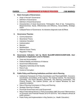 86
Revised Scheme and Syllabus for CSS Competitive Examination
PAPER: GOVERNANCE & PUBLIC POLICIES (100 MARKS)
I. Basic Concepts of Governance:
 Origin of the term Governance
 Definition of Governance
 Definition of Good Governance
 Characteristics of Good Governance: Participation, Rule of law, Transparency,
Responsiveness, Equity, Effectiveness and Efficiency, Accountability, Strategic
Vision
 Collapse/Failure of Governance: its indicators diagnostic tools & Effects
II. Governance Theories:
 Communitarianism
 Decentered Theory
 Libertarian Socialism
 Institutionalism
 Marxism
 Neoliberalism
 Rational Choice Theory
 Regulation Theory
III. Governance Indicators laid by World Bank/IMF/UNESCO/UNDP/ADB, their
Explanation & Application Level in Pakistan:
 Voice and Accountability
 Political Stability and Absence of Violence
 Government Effectiveness
 Regulatory Authorities & their Quality
 Rule of Law
 Control of Corruption
IV. Public Policy and Planning Institutions and their role in Planning
 Institutional Framework for Policy Coordination and Planning(ECNEC, Economic
Coordination Committees of the Cabinet, The Federal Cabinet, The Secretaries
Committee, The Prime Minister’s Secretariat, The Planning Commission, The
Finance Division, The Cabinet Division, and all Federal Ministries for their
respective subjects)
 Role of Planning Commission in Policy and Planning
 Strategic Planning in Federal
 Provincial Government and Local Government
 Role of International Donors in Policy Formulation (IMF Document “Memorandum
on Economic and Financial Policies 2013/14–2015/16,” that underpins almost all
public policies.)
 Public Policy and Implementation in Key Sectors (i.e., Health, Education).
 