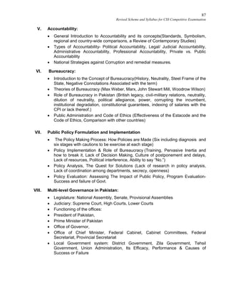 87
Revised Scheme and Syllabus for CSS Competitive Examination
V. Accountability:
 General Introduction to Accountability and its concepts(Standards, Symbolism,
regional and country-wide comparisons, a Review of Contemporary Studies)
 Types of Accountability- Political Accountability, Legal/ Judicial Accountability,
Administrative Accountability, Professional Accountability, Private vs. Public
Accountability
 National Strategies against Corruption and remedial measures.
VI. Bureaucracy:
 Introduction to the Concept of Bureaucracy(History, Neutrality, Steel Frame of the
State, Negative Connotations Associated with the term)
 Theories of Bureaucracy (Max Weber, Marx, John Stewart Mill, Woodrow Wilson)
 Role of Bureaucracy in Pakistan (British legacy, civil-military relations, neutrality,
dilution of neutrality, political allegiance, power, corrupting the incumbent,
institutional degradation, constitutional guarantees, indexing of salaries with the
CPI or lack thereof.)
 Public Administration and Code of Ethics (Effectiveness of the Estacode and the
Code of Ethics, Comparison with other countries)
VII. Public Policy Formulation and Implementation
 The Policy Making Process: How Policies are Made (Six including diagnosis and
six stages with cautions to be exercise at each stage)
 Policy Implementation & Role of Bureaucracy (Training, Pervasive Inertia and
how to break it, Lack of Decision Making, Culture of postponement and delays,
Lack of resources, Political interference, Ability to say “No.”)
 Policy Analysis, The Quest for Solutions (Lack of research in policy analysis,
Lack of coordination among departments, secrecy, openness)
 Policy Evaluation: Assessing The Impact of Public Policy, Program Evaluation-
Success and failure of Govt.
VIII. Multi-level Governance in Pakistan:
 Legislature: National Assembly, Senate, Provisional Assemblies
 Judiciary: Supreme Court, High Courts, Lower Courts
 Functioning of the offices:
 President of Pakistan,
 Prime Minister of Pakistan
 Office of Governor,
 Office of Chief Minister, Federal Cabinet, Cabinet Committees, Federal
Secretariat, Provincial Secretariat
 Local Government system: District Government, Zila Government, Tehsil
Government, Union Administration, Its Efficacy, Performance & Causes of
Success or Failure
 