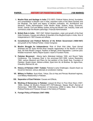 90
Revised Scheme and Syllabus for CSS Competitive Examination
PAPER: HISTORY OF PAKISTAN & INDIA (100 MARKS)
I. Muslim Rule and Heritage in India (712-1857): Political History Arrival, foundation
and consolidation of Muslim rule in India, important rulers of the Slave Dynasty and
the Mughals. The Spirit and legacy of Muslim civilization, Art, Architecture and
literature, Public Administration under Muslim Rules. Sultans, Kings, Economic,
Social, Judicial, Civil and Military system during the Muslim rule, Industry, trade and
commerce under the Muslim patronage, Financial Administration.
II. British Rule in India: 1857-1947: British Imperialism, origin and growth of the East
India Company, Causes and effects of downfall of the Mughal Empire in India, War of
Independence in 1857:Causes and effects.
III. Constitutional and Political Reforms of the British Government (1858-1947)
and growth of the Political Parties –Indian Congress
IV. Muslim Struggle for Independence: Role of Shah Wali Ullah, Syed Ahmad
Shaheed and Sir Syed Ahmed Khan towards regeneration of the Muslim of South
Asia, All India Muslim League, Partition of Bengal, Simla Deputation, Lucknow pact;
Khilafat movement. Nahru Report Quaid-i- Azam’s Fourteen Points.
V. Pakistan Movement: Allama Iqal’s Allahabad Address 1930, and Round Table
Conference. The Congress Rule in the provinces-1937-1939, Lahore Resolution
1940, various Missions and Plans for the partition of the South Asia. Founders of
Pakistan: Quaid-i-Azam, Mohsin-ul-Mulk, Syed Amir Ali, Ali Brothes. Sir Agha Khan,
Chaudhry Rahmat Ali, etc.
VI. History of Pakistan (1947- Todate): Pakistan’s early Challenges—Quaid-i-Azam as
Governor-General, various attempts at constitution making.
VII. Military in Politics: Ayub Khan, Yahya, Zia–ul–Haq and Pervaiz Musharaf regimes,
Civil Military Relationship in Pakistan,
VIII. Separation of East Pakistan: Causes and Effects,
IX. Working of Democracy in Pakistan: Liaquat Ali Khan to Firoz Khan Noon (1947-
1958), Zulfiqar Ali Bhutto’s Period,(1971-1977),Benazir, Nawaz Sharif ,Revival of
Democracy: 1988-1999, Restoration of Democracy (2008 to date), Role of Major
Political Parties and Pressure Groups in the history of Pakistan.
X. Foreign Policy of Pakistan (1947-1999)
 