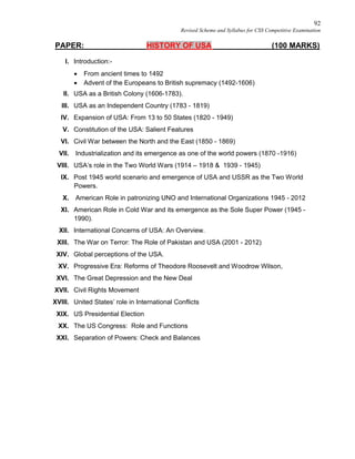 92
Revised Scheme and Syllabus for CSS Competitive Examination
PAPER: HISTORY OF USA (100 MARKS)
I. Introduction:-
 From ancient times to 1492
 Advent of the Europeans to British supremacy (1492-1606)
II. USA as a British Colony (1606-1783).
III. USA as an Independent Country (1783 - 1819)
IV. Expansion of USA: From 13 to 50 States (1820 - 1949)
V. Constitution of the USA: Salient Features
VI. Civil War between the North and the East (1850 - 1869)
VII. Industrialization and its emergence as one of the world powers (1870 -1916)
VIII. USA’s role in the Two World Wars (1914 – 1918 & 1939 - 1945)
IX. Post 1945 world scenario and emergence of USA and USSR as the Two World
Powers.
X. American Role in patronizing UNO and International Organizations 1945 - 2012
XI. American Role in Cold War and its emergence as the Sole Super Power (1945 -
1990).
XII. International Concerns of USA: An Overview.
XIII. The War on Terror: The Role of Pakistan and USA (2001 - 2012)
XIV. Global perceptions of the USA.
XV. Progressive Era: Reforms of Theodore Roosevelt and Woodrow Wilson,
XVI. The Great Depression and the New Deal
XVII. Civil Rights Movement
XVIII. United States’ role in International Conflicts
XIX. US Presidential Election
XX. The US Congress: Role and Functions
XXI. Separation of Powers: Check and Balances
 
