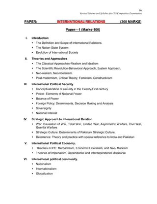 96
Revised Scheme and Syllabus for CSS Competitive Examination
PAPER: INTERNATIONAL RELATIONS (200 MARKS)
Paper—1 (Marks-100)
I. Introduction
 The Definition and Scope of International Relations.
 The Nation-State System
 Evolution of International Society
II. Theories and Approaches
 The Classical Approaches-Realism and Idealism
 The Scientific Revolution-Behavioral Approach, System Approach,
 Neo-realism, Neo-liberalism.
 Post-modernism, Critical Theory, Feminism, Constructivism
III. International Political Security.
 Conceptualization of security in the Twenty-First century
 Power. Elements of National Power
 Balance of Power
 Foreign Policy: Determinants, Decision Making and Analysis
 Sovereignty
 National Interest
IV. Strategic Approach to International Relation.
 War: Causation of War, Total War, Limited War, Asymmetric Warfare, Civil War,
Guerilla Warfare
 Strategic Culture: Determinants of Pakistani Strategic Culture.
 Deterrence: Theory and practice with special reference to India and Pakistan
V. International Political Economy.
 Theories in IPE: Mercantilism, Economic Liberalism, and Neo- Marxism
 Theories of Imperialism, Dependence and Interdependence discourse
VI. International political community.
 Nationalism
 Internationalism
 Globalization
 