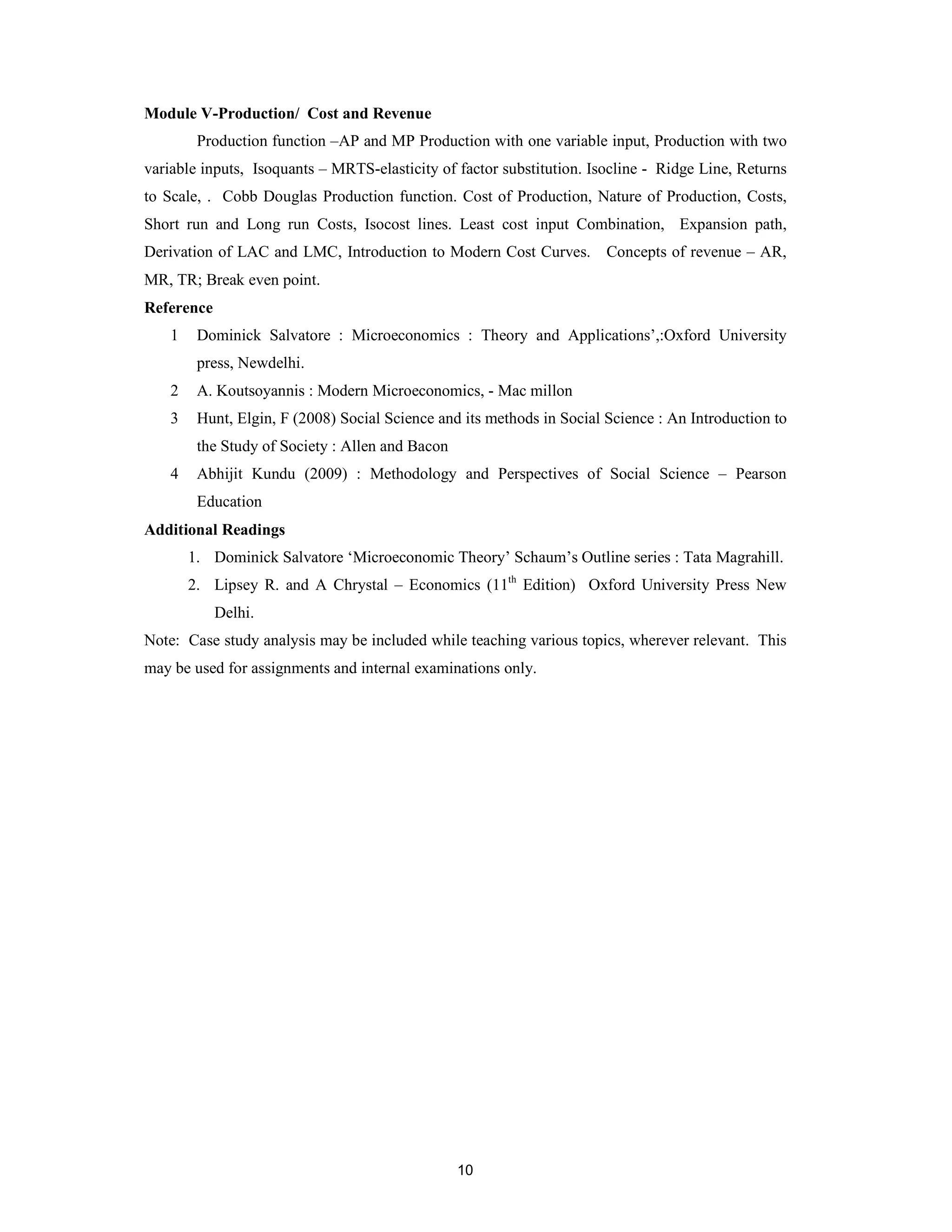Module V-Production/ Cost and Revenue
         Production function –AP and MP Production with one variable input, Production with two
variable inputs, Isoquants – MRTS-elasticity of factor substitution. Isocline - Ridge Line, Returns
to Scale, . Cobb Douglas Production function. Cost of Production, Nature of Production, Costs,
Short run and Long run Costs, Isocost lines. Least cost input Combination, Expansion path,
Derivation of LAC and LMC, Introduction to Modern Cost Curves. Concepts of revenue – AR,
MR, TR; Break even point.
Reference
    1    Dominick Salvatore : Microeconomics : Theory and Applications’,:Oxford University
         press, Newdelhi.
    2    A. Koutsoyannis : Modern Microeconomics, - Mac millon
    3    Hunt, Elgin, F (2008) Social Science and its methods in Social Science : An Introduction to
         the Study of Society : Allen and Bacon
    4    Abhijit Kundu (2009) : Methodology and Perspectives of Social Science – Pearson
         Education
Additional Readings
        1. Dominick Salvatore ‘Microeconomic Theory’ Schaum’s Outline series : Tata Magrahill.
        2. Lipsey R. and A Chrystal – Economics (11th Edition) Oxford University Press New
            Delhi.
Note: Case study analysis may be included while teaching various topics, wherever relevant. This
may be used for assignments and internal examinations only.




                                                  10
 