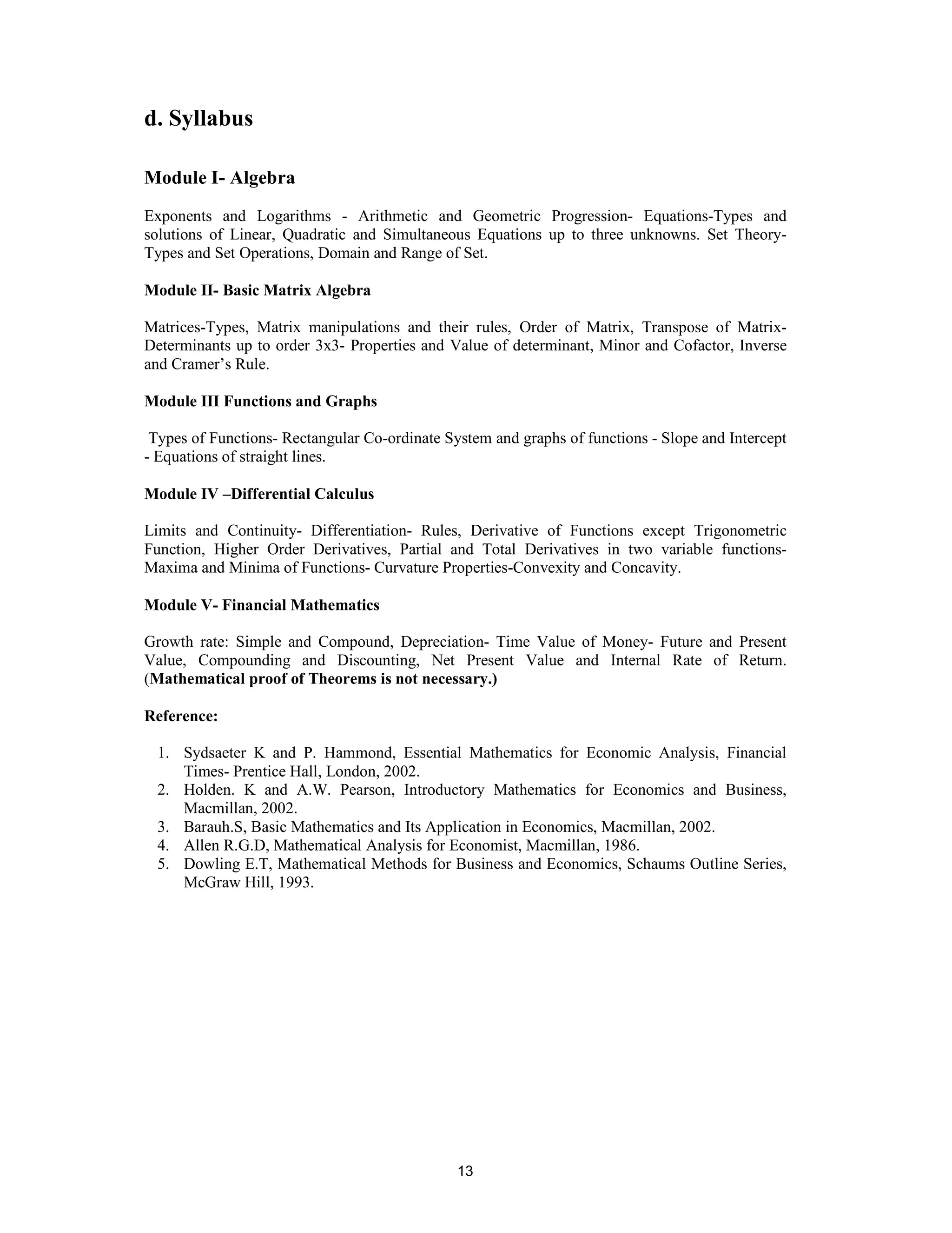d. Syllabus

Module I- Algebra
Exponents and Logarithms - Arithmetic and Geometric Progression- Equations-Types and
solutions of Linear, Quadratic and Simultaneous Equations up to three unknowns. Set Theory-
Types and Set Operations, Domain and Range of Set.

Module II- Basic Matrix Algebra

Matrices-Types, Matrix manipulations and their rules, Order of Matrix, Transpose of Matrix-
Determinants up to order 3x3- Properties and Value of determinant, Minor and Cofactor, Inverse
and Cramer’s Rule.

Module III Functions and Graphs

 Types of Functions- Rectangular Co-ordinate System and graphs of functions - Slope and Intercept
- Equations of straight lines.

Module IV –Differential Calculus

Limits and Continuity- Differentiation- Rules, Derivative of Functions except Trigonometric
Function, Higher Order Derivatives, Partial and Total Derivatives in two variable functions-
Maxima and Minima of Functions- Curvature Properties-Convexity and Concavity.

Module V- Financial Mathematics

Growth rate: Simple and Compound, Depreciation- Time Value of Money- Future and Present
Value, Compounding and Discounting, Net Present Value and Internal Rate of Return.
(Mathematical proof of Theorems is not necessary.)

Reference:

  1. Sydsaeter K and P. Hammond, Essential Mathematics for Economic Analysis, Financial
     Times- Prentice Hall, London, 2002.
  2. Holden. K and A.W. Pearson, Introductory Mathematics for Economics and Business,
     Macmillan, 2002.
  3. Barauh.S, Basic Mathematics and Its Application in Economics, Macmillan, 2002.
  4. Allen R.G.D, Mathematical Analysis for Economist, Macmillan, 1986.
  5. Dowling E.T, Mathematical Methods for Business and Economics, Schaums Outline Series,
     McGraw Hill, 1993.




                                               13
 