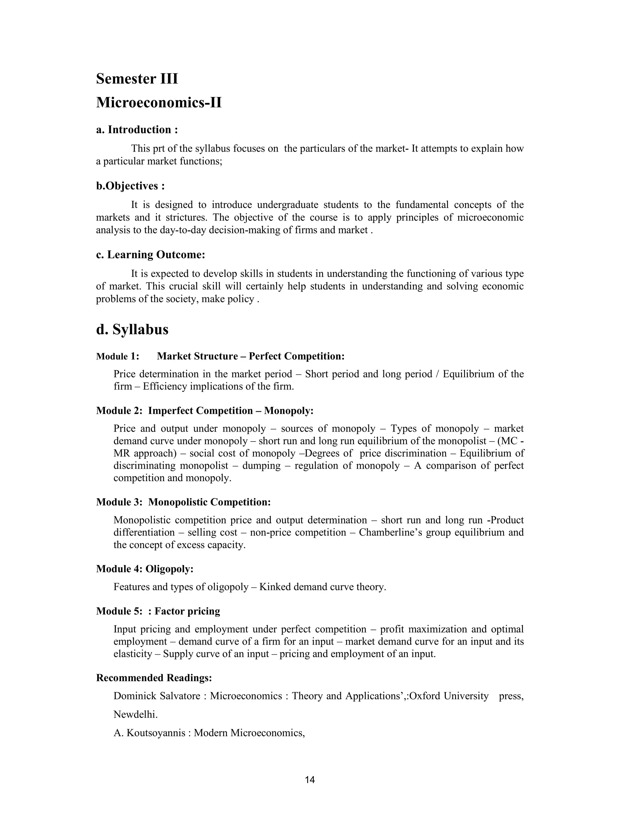 Semester III
Microeconomics-II
a. Introduction :
         This prt of the syllabus focuses on the particulars of the market- It attempts to explain how
a particular market functions;

b.Objectives :
        It is designed to introduce undergraduate students to the fundamental concepts of the
markets and it strictures. The objective of the course is to apply principles of microeconomic
analysis to the day-to-day decision-making of firms and market .

c. Learning Outcome:
       It is expected to develop skills in students in understanding the functioning of various type
of market. This crucial skill will certainly help students in understanding and solving economic
problems of the society, make policy .

d. Syllabus
Module 1:     Market Structure – Perfect Competition:
    Price determination in the market period – Short period and long period / Equilibrium of the
    firm – Efficiency implications of the firm.

Module 2: Imperfect Competition – Monopoly:
    Price and output under monopoly – sources of monopoly – Types of monopoly – market
    demand curve under monopoly – short run and long run equilibrium of the monopolist – (MC -
    MR approach) – social cost of monopoly –Degrees of price discrimination – Equilibrium of
    discriminating monopolist – dumping – regulation of monopoly – A comparison of perfect
    competition and monopoly.

Module 3: Monopolistic Competition:
    Monopolistic competition price and output determination – short run and long run -Product
    differentiation – selling cost – non-price competition – Chamberline’s group equilibrium and
    the concept of excess capacity.

Module 4: Oligopoly:
    Features and types of oligopoly – Kinked demand curve theory.

Module 5: : Factor pricing
    Input pricing and employment under perfect competition – profit maximization and optimal
    employment – demand curve of a firm for an input – market demand curve for an input and its
    elasticity – Supply curve of an input – pricing and employment of an input.

Recommended Readings:
    Dominick Salvatore : Microeconomics : Theory and Applications’,:Oxford University press,
    Newdelhi.
    A. Koutsoyannis : Modern Microeconomics,



                                                 14
 