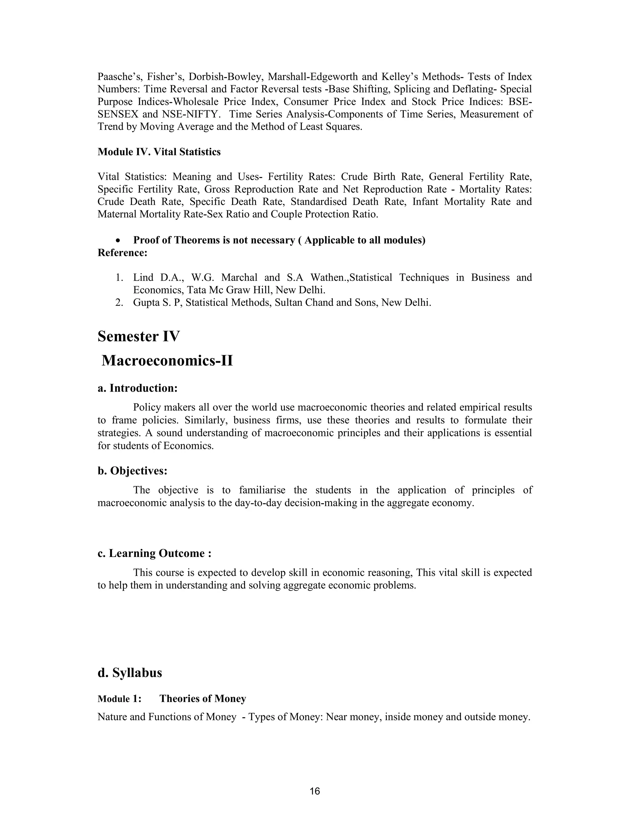 Paasche’s, Fisher’s, Dorbish-Bowley, Marshall-Edgeworth and Kelley’s Methods- Tests of Index
Numbers: Time Reversal and Factor Reversal tests -Base Shifting, Splicing and Deflating- Special
Purpose Indices-Wholesale Price Index, Consumer Price Index and Stock Price Indices: BSE-
SENSEX and NSE-NIFTY. Time Series Analysis-Components of Time Series, Measurement of
Trend by Moving Average and the Method of Least Squares.

Module IV. Vital Statistics

Vital Statistics: Meaning and Uses- Fertility Rates: Crude Birth Rate, General Fertility Rate,
Specific Fertility Rate, Gross Reproduction Rate and Net Reproduction Rate - Mortality Rates:
Crude Death Rate, Specific Death Rate, Standardised Death Rate, Infant Mortality Rate and
Maternal Mortality Rate-Sex Ratio and Couple Protection Ratio.

   • Proof of Theorems is not necessary ( Applicable to all modules)
Reference:

    1. Lind D.A., W.G. Marchal and S.A Wathen.,Statistical Techniques in Business and
       Economics, Tata Mc Graw Hill, New Delhi.
    2. Gupta S. P, Statistical Methods, Sultan Chand and Sons, New Delhi.


Semester IV
Macroeconomics-II
a. Introduction:
         Policy makers all over the world use macroeconomic theories and related empirical results
to frame policies. Similarly, business firms, use these theories and results to formulate their
strategies. A sound understanding of macroeconomic principles and their applications is essential
for students of Economics.

b. Objectives:
       The objective is to familiarise the students in the application of principles of
macroeconomic analysis to the day-to-day decision-making in the aggregate economy.



c. Learning Outcome :
         This course is expected to develop skill in economic reasoning, This vital skill is expected
to help them in understanding and solving aggregate economic problems.




d. Syllabus
Module 1:     Theories of Money
Nature and Functions of Money - Types of Money: Near money, inside money and outside money.




                                                 16
 