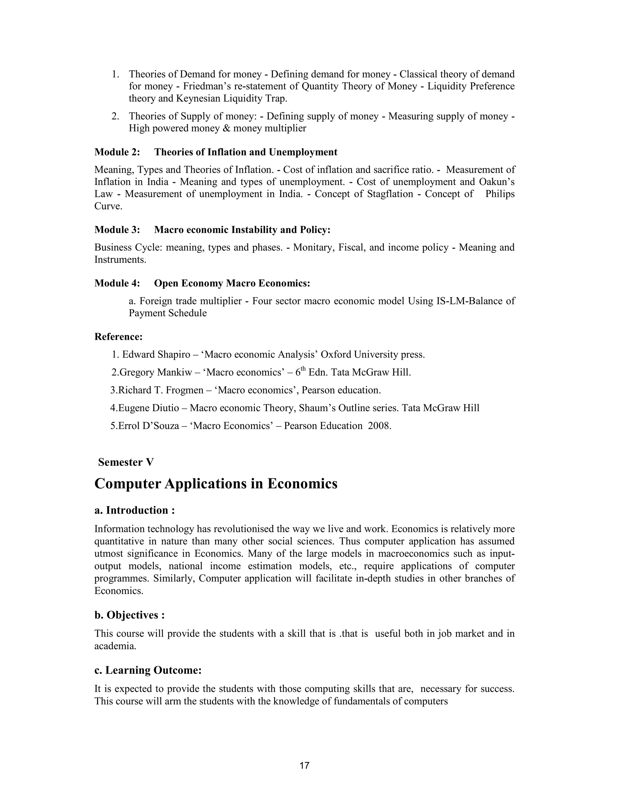1. Theories of Demand for money - Defining demand for money - Classical theory of demand
       for money - Friedman’s re-statement of Quantity Theory of Money - Liquidity Preference
       theory and Keynesian Liquidity Trap.
    2. Theories of Supply of money: - Defining supply of money - Measuring supply of money -
       High powered money & money multiplier

Module 2:     Theories of Inflation and Unemployment
Meaning, Types and Theories of Inflation. - Cost of inflation and sacrifice ratio. - Measurement of
Inflation in India - Meaning and types of unemployment. - Cost of unemployment and Oakun’s
Law - Measurement of unemployment in India. - Concept of Stagflation - Concept of Philips
Curve.

Module 3:     Macro economic Instability and Policy:
Business Cycle: meaning, types and phases. - Monitary, Fiscal, and income policy - Meaning and
Instruments.

Module 4:     Open Economy Macro Economics:
        a. Foreign trade multiplier - Four sector macro economic model Using IS-LM-Balance of
        Payment Schedule

Reference:
    1. Edward Shapiro – ‘Macro economic Analysis’ Oxford University press.
    2.Gregory Mankiw – ‘Macro economics’ – 6th Edn. Tata McGraw Hill.
   3.Richard T. Frogmen – ‘Macro economics’, Pearson education.
   4.Eugene Diutio – Macro economic Theory, Shaum’s Outline series. Tata McGraw Hill
   5.Errol D’Souza – ‘Macro Economics’ – Pearson Education 2008.


Semester V
Computer Applications in Economics
a. Introduction :
Information technology has revolutionised the way we live and work. Economics is relatively more
quantitative in nature than many other social sciences. Thus computer application has assumed
utmost significance in Economics. Many of the large models in macroeconomics such as input-
output models, national income estimation models, etc., require applications of computer
programmes. Similarly, Computer application will facilitate in-depth studies in other branches of
Economics.

b. Objectives :
This course will provide the students with a skill that is .that is useful both in job market and in
academia.

c. Learning Outcome:
It is expected to provide the students with those computing skills that are, necessary for success.
This course will arm the students with the knowledge of fundamentals of computers




                                                17
 