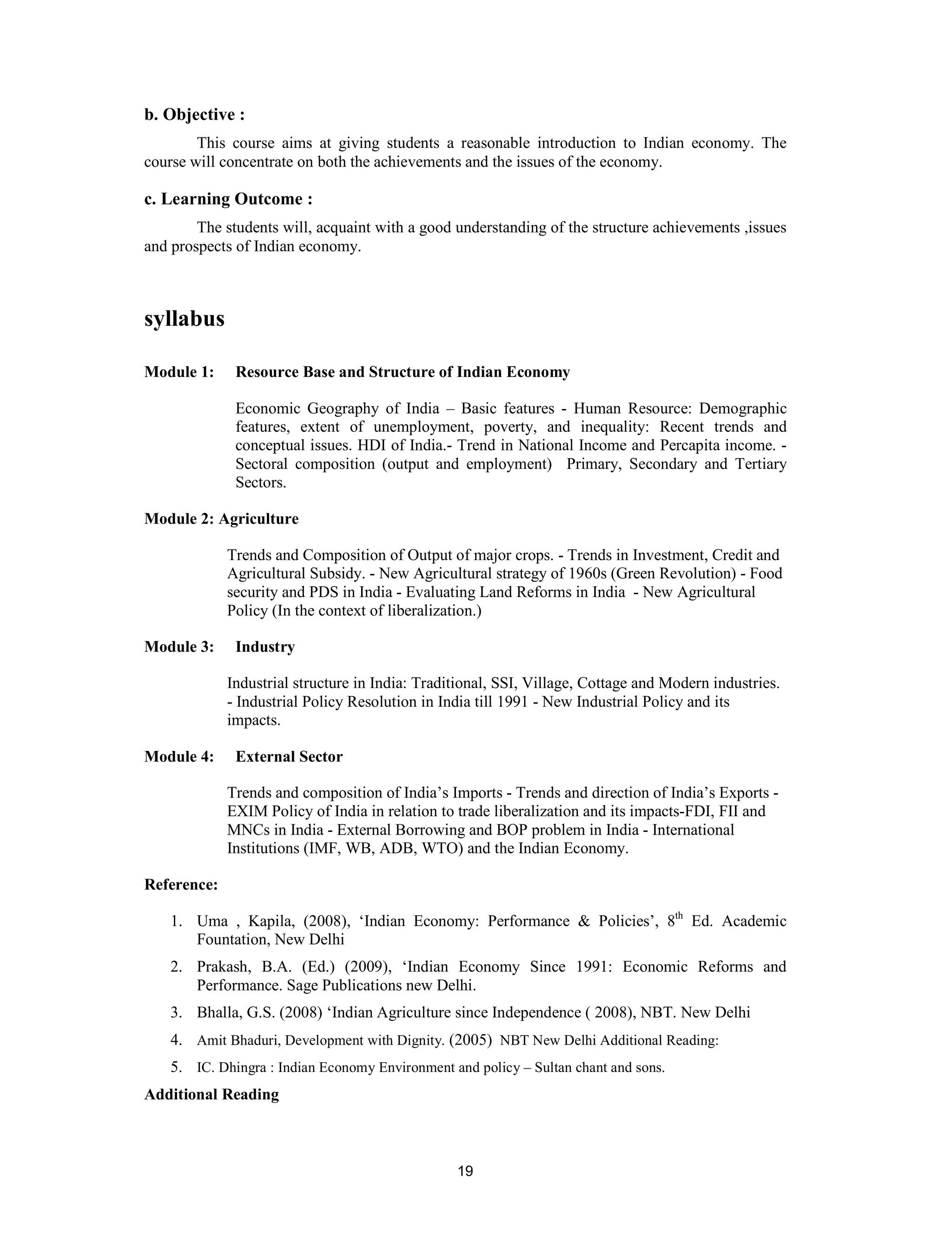 b. Objective :
        This course aims at giving students a reasonable introduction to Indian economy. The
course will concentrate on both the achievements and the issues of the economy.

c. Learning Outcome :
        The students will, acquaint with a good understanding of the structure achievements ,issues
and prospects of Indian economy.



syllabus

Module 1:     Resource Base and Structure of Indian Economy

              Economic Geography of India – Basic features - Human Resource: Demographic
              features, extent of unemployment, poverty, and inequality: Recent trends and
              conceptual issues. HDI of India.- Trend in National Income and Percapita income. -
              Sectoral composition (output and employment) Primary, Secondary and Tertiary
              Sectors.

Module 2: Agriculture

             Trends and Composition of Output of major crops. - Trends in Investment, Credit and
             Agricultural Subsidy. - New Agricultural strategy of 1960s (Green Revolution) - Food
             security and PDS in India - Evaluating Land Reforms in India - New Agricultural
             Policy (In the context of liberalization.)

Module 3:     Industry

             Industrial structure in India: Traditional, SSI, Village, Cottage and Modern industries.
             - Industrial Policy Resolution in India till 1991 - New Industrial Policy and its
             impacts.

Module 4:     External Sector

             Trends and composition of India’s Imports - Trends and direction of India’s Exports -
             EXIM Policy of India in relation to trade liberalization and its impacts-FDI, FII and
             MNCs in India - External Borrowing and BOP problem in India - International
             Institutions (IMF, WB, ADB, WTO) and the Indian Economy.

Reference:

    1. Uma , Kapila, (2008), ‘Indian Economy: Performance & Policies’, 8th Ed. Academic
       Fountation, New Delhi
    2. Prakash, B.A. (Ed.) (2009), ‘Indian Economy Since 1991: Economic Reforms and
       Performance. Sage Publications new Delhi.
    3. Bhalla, G.S. (2008) ‘Indian Agriculture since Independence ( 2008), NBT. New Delhi
    4. Amit Bhaduri, Development with Dignity. (2005) NBT New Delhi Additional Reading:
    5. IC. Dhingra : Indian Economy Environment and policy – Sultan chant and sons.
Additional Reading



                                                 19
 