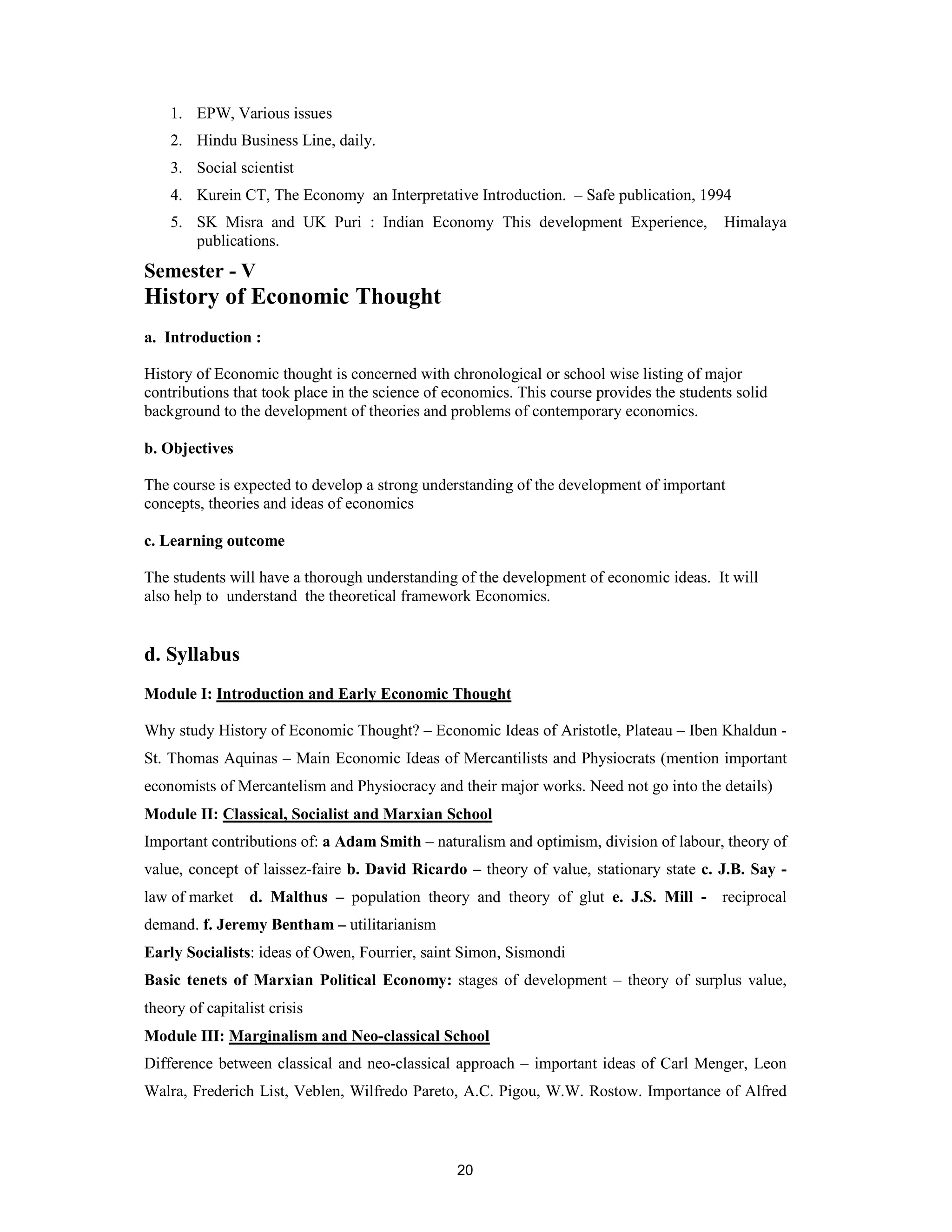 1. EPW, Various issues
    2. Hindu Business Line, daily.
    3. Social scientist
    4. Kurein CT, The Economy an Interpretative Introduction. – Safe publication, 1994
    5. SK Misra and UK Puri : Indian Economy This development Experience,                  Himalaya
       publications.
Semester - V
History of Economic Thought
a. Introduction :

History of Economic thought is concerned with chronological or school wise listing of major
contributions that took place in the science of economics. This course provides the students solid
background to the development of theories and problems of contemporary economics.

b. Objectives

The course is expected to develop a strong understanding of the development of important
concepts, theories and ideas of economics

c. Learning outcome

The students will have a thorough understanding of the development of economic ideas. It will
also help to understand the theoretical framework Economics.


d. Syllabus
Module I: Introduction and Early Economic Thought

Why study History of Economic Thought? – Economic Ideas of Aristotle, Plateau – Iben Khaldun -
St. Thomas Aquinas – Main Economic Ideas of Mercantilists and Physiocrats (mention important
economists of Mercantelism and Physiocracy and their major works. Need not go into the details)
Module II: Classical, Socialist and Marxian School
Important contributions of: a Adam Smith – naturalism and optimism, division of labour, theory of
value, concept of laissez-faire b. David Ricardo – theory of value, stationary state c. J.B. Say -
law of market d. Malthus – population theory and theory of glut e. J.S. Mill - reciprocal
demand. f. Jeremy Bentham – utilitarianism
Early Socialists: ideas of Owen, Fourrier, saint Simon, Sismondi
Basic tenets of Marxian Political Economy: stages of development – theory of surplus value,
theory of capitalist crisis
Module III: Marginalism and Neo-classical School
Difference between classical and neo-classical approach – important ideas of Carl Menger, Leon
Walra, Frederich List, Veblen, Wilfredo Pareto, A.C. Pigou, W.W. Rostow. Importance of Alfred



                                                 20
 