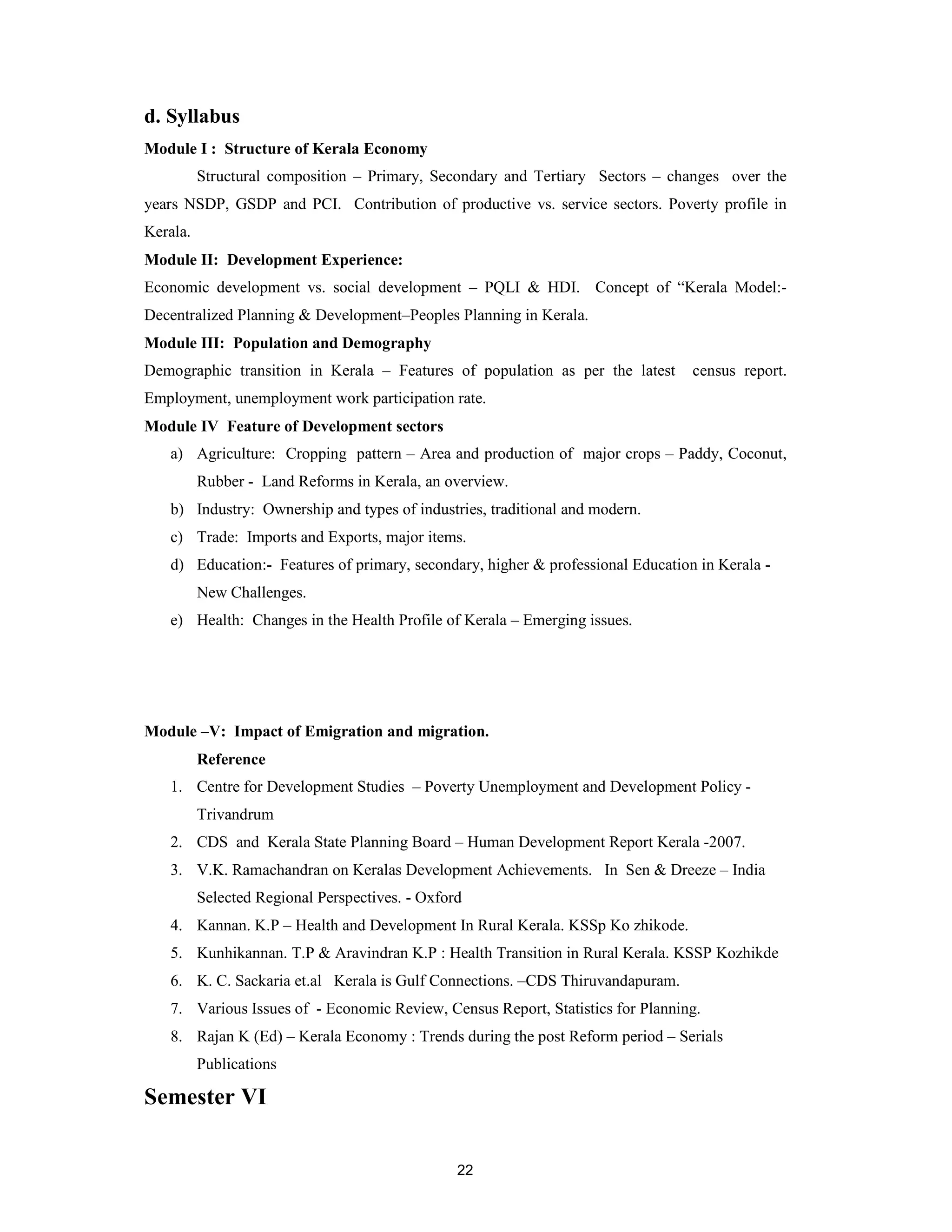 d. Syllabus
Module I : Structure of Kerala Economy
          Structural composition – Primary, Secondary and Tertiary Sectors – changes over the
years NSDP, GSDP and PCI. Contribution of productive vs. service sectors. Poverty profile in
Kerala.
Module II: Development Experience:
Economic development vs. social development – PQLI & HDI. Concept of “Kerala Model:-
Decentralized Planning & Development–Peoples Planning in Kerala.
Module III: Population and Demography
Demographic transition in Kerala – Features of population as per the latest      census report.
Employment, unemployment work participation rate.
Module IV Feature of Development sectors
   a) Agriculture: Cropping pattern – Area and production of major crops – Paddy, Coconut,
          Rubber - Land Reforms in Kerala, an overview.
   b) Industry: Ownership and types of industries, traditional and modern.
   c) Trade: Imports and Exports, major items.
   d) Education:- Features of primary, secondary, higher & professional Education in Kerala -
          New Challenges.
   e) Health: Changes in the Health Profile of Kerala – Emerging issues.




Module –V: Impact of Emigration and migration.
          Reference
   1. Centre for Development Studies – Poverty Unemployment and Development Policy -
          Trivandrum
   2. CDS and Kerala State Planning Board – Human Development Report Kerala -2007.
   3. V.K. Ramachandran on Keralas Development Achievements. In Sen & Dreeze – India
          Selected Regional Perspectives. - Oxford
   4. Kannan. K.P – Health and Development In Rural Kerala. KSSp Ko zhikode.
   5. Kunhikannan. T.P & Aravindran K.P : Health Transition in Rural Kerala. KSSP Kozhikde
   6. K. C. Sackaria et.al Kerala is Gulf Connections. –CDS Thiruvandapuram.
   7. Various Issues of - Economic Review, Census Report, Statistics for Planning.
   8. Rajan K (Ed) – Kerala Economy : Trends during the post Reform period – Serials
          Publications

Semester VI


                                                 22
 