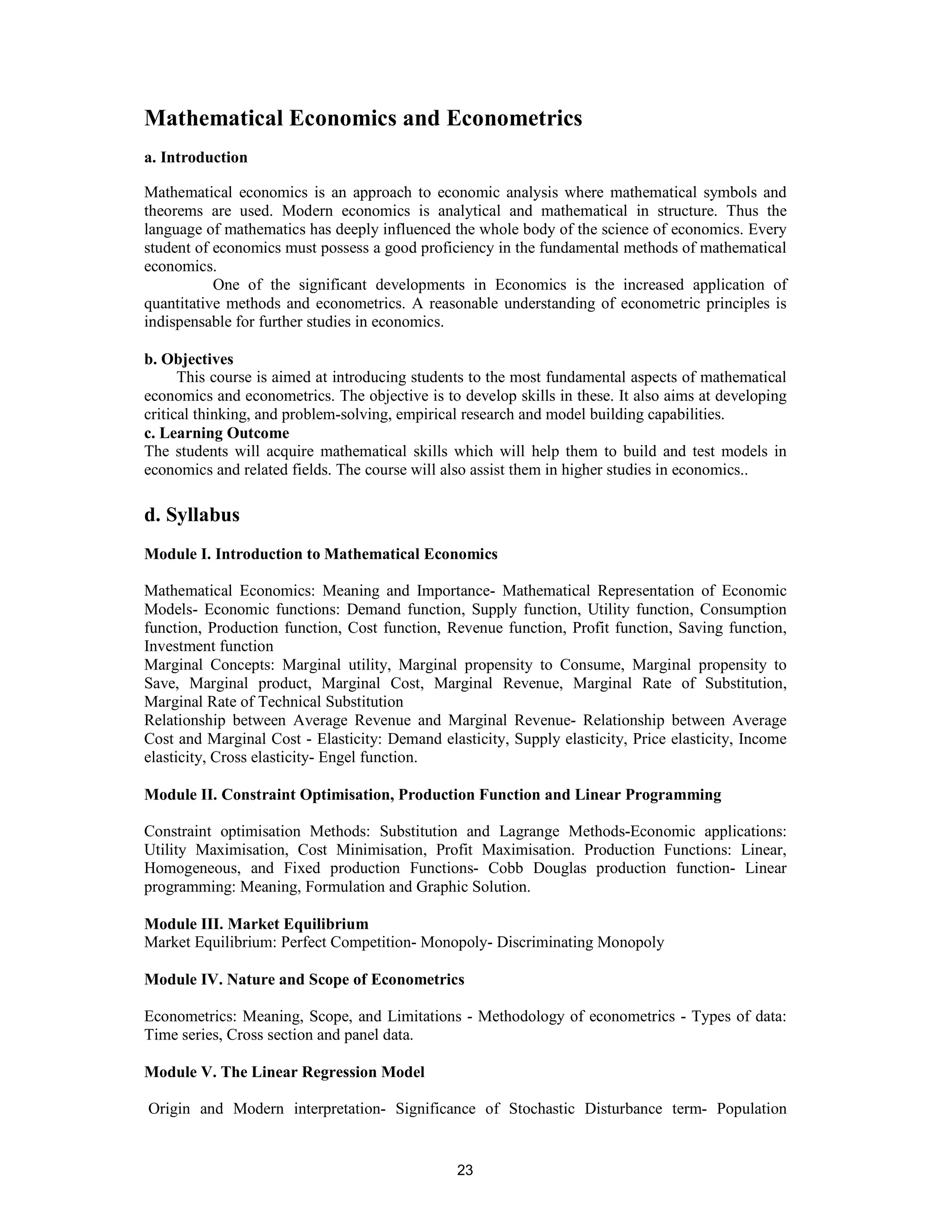 Mathematical Economics and Econometrics
a. Introduction

Mathematical economics is an approach to economic analysis where mathematical symbols and
theorems are used. Modern economics is analytical and mathematical in structure. Thus the
language of mathematics has deeply influenced the whole body of the science of economics. Every
student of economics must possess a good proficiency in the fundamental methods of mathematical
economics.
           One of the significant developments in Economics is the increased application of
quantitative methods and econometrics. A reasonable understanding of econometric principles is
indispensable for further studies in economics.

b. Objectives
      This course is aimed at introducing students to the most fundamental aspects of mathematical
economics and econometrics. The objective is to develop skills in these. It also aims at developing
critical thinking, and problem-solving, empirical research and model building capabilities.
c. Learning Outcome
The students will acquire mathematical skills which will help them to build and test models in
economics and related fields. The course will also assist them in higher studies in economics..

d. Syllabus
Module I. Introduction to Mathematical Economics

Mathematical Economics: Meaning and Importance- Mathematical Representation of Economic
Models- Economic functions: Demand function, Supply function, Utility function, Consumption
function, Production function, Cost function, Revenue function, Profit function, Saving function,
Investment function
Marginal Concepts: Marginal utility, Marginal propensity to Consume, Marginal propensity to
Save, Marginal product, Marginal Cost, Marginal Revenue, Marginal Rate of Substitution,
Marginal Rate of Technical Substitution
Relationship between Average Revenue and Marginal Revenue- Relationship between Average
Cost and Marginal Cost - Elasticity: Demand elasticity, Supply elasticity, Price elasticity, Income
elasticity, Cross elasticity- Engel function.

Module II. Constraint Optimisation, Production Function and Linear Programming

Constraint optimisation Methods: Substitution and Lagrange Methods-Economic applications:
Utility Maximisation, Cost Minimisation, Profit Maximisation. Production Functions: Linear,
Homogeneous, and Fixed production Functions- Cobb Douglas production function- Linear
programming: Meaning, Formulation and Graphic Solution.

Module III. Market Equilibrium
Market Equilibrium: Perfect Competition- Monopoly- Discriminating Monopoly

Module IV. Nature and Scope of Econometrics

Econometrics: Meaning, Scope, and Limitations - Methodology of econometrics - Types of data:
Time series, Cross section and panel data.

Module V. The Linear Regression Model

Origin and Modern interpretation- Significance of Stochastic Disturbance term- Population


                                                23
 