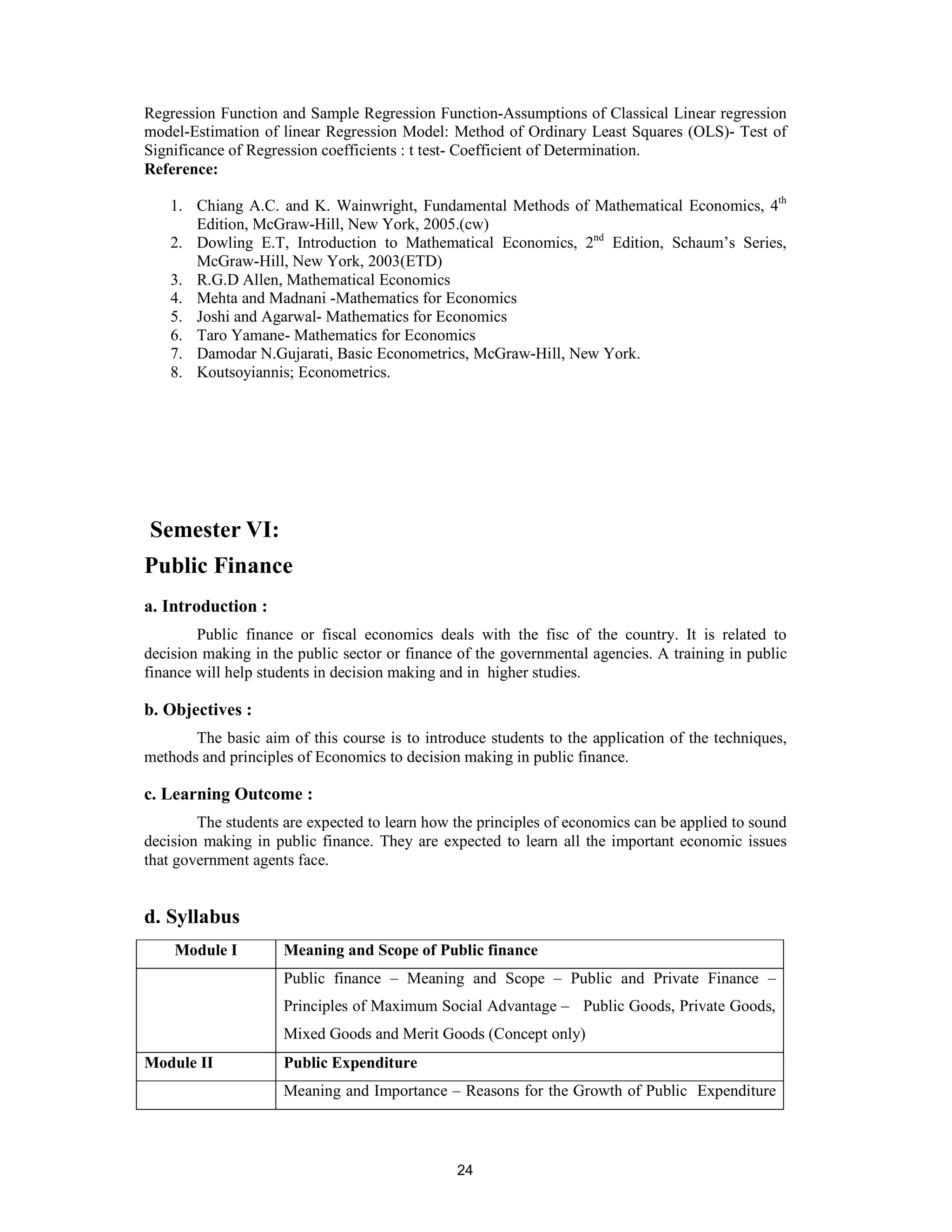 Regression Function and Sample Regression Function-Assumptions of Classical Linear regression
model-Estimation of linear Regression Model: Method of Ordinary Least Squares (OLS)- Test of
Significance of Regression coefficients : t test- Coefficient of Determination.
Reference:

    1. Chiang A.C. and K. Wainwright, Fundamental Methods of Mathematical Economics, 4th
       Edition, McGraw-Hill, New York, 2005.(cw)
    2. Dowling E.T, Introduction to Mathematical Economics, 2nd Edition, Schaum’s Series,
       McGraw-Hill, New York, 2003(ETD)
    3. R.G.D Allen, Mathematical Economics
    4. Mehta and Madnani -Mathematics for Economics
    5. Joshi and Agarwal- Mathematics for Economics
    6. Taro Yamane- Mathematics for Economics
    7. Damodar N.Gujarati, Basic Econometrics, McGraw-Hill, New York.
    8. Koutsoyiannis; Econometrics.




Semester VI:
Public Finance
a. Introduction :
        Public finance or fiscal economics deals with the fisc of the country. It is related to
decision making in the public sector or finance of the governmental agencies. A training in public
finance will help students in decision making and in higher studies.

b. Objectives :
       The basic aim of this course is to introduce students to the application of the techniques,
methods and principles of Economics to decision making in public finance.

c. Learning Outcome :
        The students are expected to learn how the principles of economics can be applied to sound
decision making in public finance. They are expected to learn all the important economic issues
that government agents face.


d. Syllabus
    Module I         Meaning and Scope of Public finance
                     Public finance – Meaning and Scope – Public and Private Finance –
                     Principles of Maximum Social Advantage – Public Goods, Private Goods,
                     Mixed Goods and Merit Goods (Concept only)
Module II            Public Expenditure
                     Meaning and Importance – Reasons for the Growth of Public Expenditure



                                               24
 