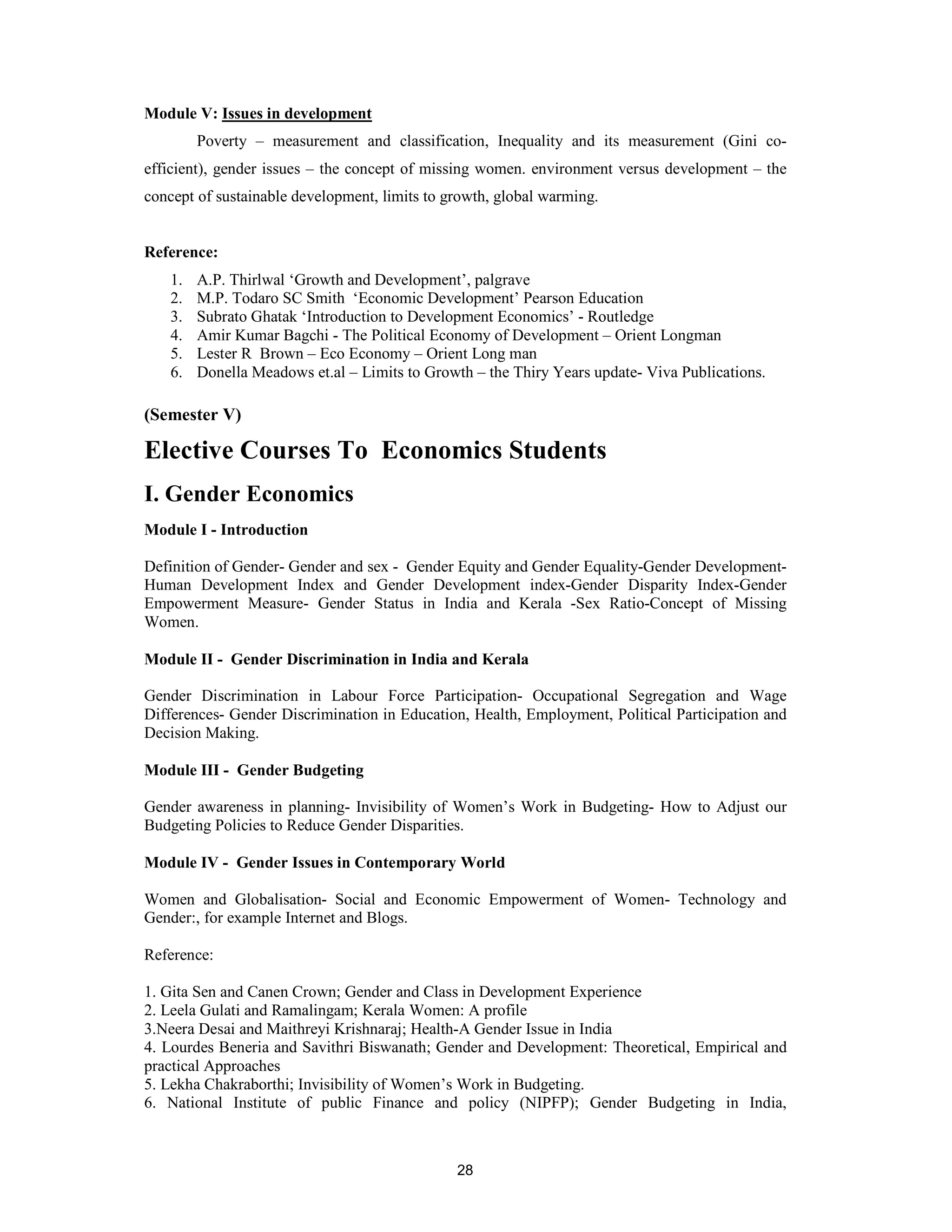 Module V: Issues in development
        Poverty – measurement and classification, Inequality and its measurement (Gini co-
efficient), gender issues – the concept of missing women. environment versus development – the
concept of sustainable development, limits to growth, global warming.


Reference:
   1.   A.P. Thirlwal ‘Growth and Development’, palgrave
   2.   M.P. Todaro SC Smith ‘Economic Development’ Pearson Education
   3.   Subrato Ghatak ‘Introduction to Development Economics’ - Routledge
   4.   Amir Kumar Bagchi - The Political Economy of Development – Orient Longman
   5.   Lester R Brown – Eco Economy – Orient Long man
   6.   Donella Meadows et.al – Limits to Growth – the Thiry Years update- Viva Publications.

(Semester V)

Elective Courses To Economics Students
I. Gender Economics
Module I - Introduction

Definition of Gender- Gender and sex - Gender Equity and Gender Equality-Gender Development-
Human Development Index and Gender Development index-Gender Disparity Index-Gender
Empowerment Measure- Gender Status in India and Kerala -Sex Ratio-Concept of Missing
Women.

Module II - Gender Discrimination in India and Kerala

Gender Discrimination in Labour Force Participation- Occupational Segregation and Wage
Differences- Gender Discrimination in Education, Health, Employment, Political Participation and
Decision Making.

Module III - Gender Budgeting

Gender awareness in planning- Invisibility of Women’s Work in Budgeting- How to Adjust our
Budgeting Policies to Reduce Gender Disparities.

Module IV - Gender Issues in Contemporary World

Women and Globalisation- Social and Economic Empowerment of Women- Technology and
Gender:, for example Internet and Blogs.

Reference:

1. Gita Sen and Canen Crown; Gender and Class in Development Experience
2. Leela Gulati and Ramalingam; Kerala Women: A profile
3.Neera Desai and Maithreyi Krishnaraj; Health-A Gender Issue in India
4. Lourdes Beneria and Savithri Biswanath; Gender and Development: Theoretical, Empirical and
practical Approaches
5. Lekha Chakraborthi; Invisibility of Women’s Work in Budgeting.
6. National Institute of public Finance and policy (NIPFP); Gender Budgeting in India,



                                               28
 