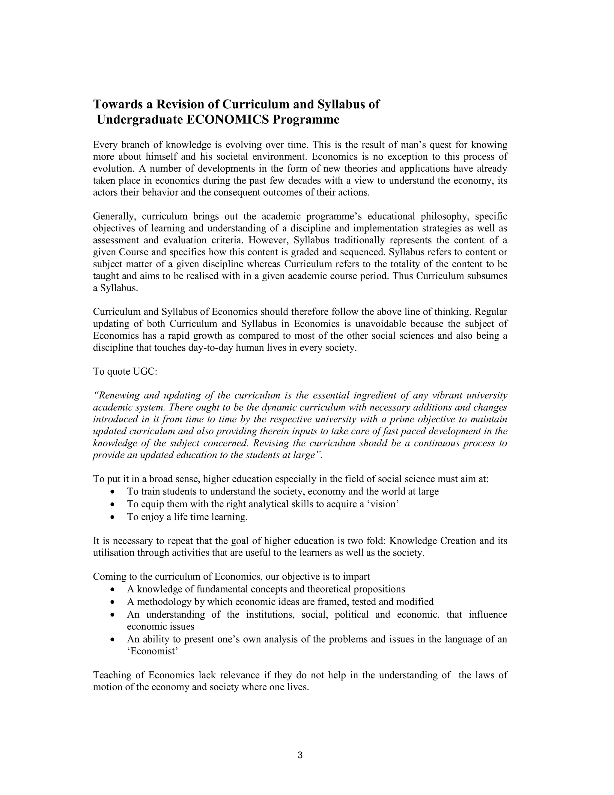 Towards a Revision of Curriculum and Syllabus of
Undergraduate ECONOMICS Programme
Every branch of knowledge is evolving over time. This is the result of man’s quest for knowing
more about himself and his societal environment. Economics is no exception to this process of
evolution. A number of developments in the form of new theories and applications have already
taken place in economics during the past few decades with a view to understand the economy, its
actors their behavior and the consequent outcomes of their actions.

Generally, curriculum brings out the academic programme’s educational philosophy, specific
objectives of learning and understanding of a discipline and implementation strategies as well as
assessment and evaluation criteria. However, Syllabus traditionally represents the content of a
given Course and specifies how this content is graded and sequenced. Syllabus refers to content or
subject matter of a given discipline whereas Curriculum refers to the totality of the content to be
taught and aims to be realised with in a given academic course period. Thus Curriculum subsumes
a Syllabus.

Curriculum and Syllabus of Economics should therefore follow the above line of thinking. Regular
updating of both Curriculum and Syllabus in Economics is unavoidable because the subject of
Economics has a rapid growth as compared to most of the other social sciences and also being a
discipline that touches day-to-day human lives in every society.

To quote UGC:

“Renewing and updating of the curriculum is the essential ingredient of any vibrant university
academic system. There ought to be the dynamic curriculum with necessary additions and changes
introduced in it from time to time by the respective university with a prime objective to maintain
updated curriculum and also providing therein inputs to take care of fast paced development in the
knowledge of the subject concerned. Revising the curriculum should be a continuous process to
provide an updated education to the students at large”.

To put it in a broad sense, higher education especially in the field of social science must aim at:
    • To train students to understand the society, economy and the world at large
    • To equip them with the right analytical skills to acquire a ‘vision’
    • To enjoy a life time learning.

It is necessary to repeat that the goal of higher education is two fold: Knowledge Creation and its
utilisation through activities that are useful to the learners as well as the society.

Coming to the curriculum of Economics, our objective is to impart
   • A knowledge of fundamental concepts and theoretical propositions
   • A methodology by which economic ideas are framed, tested and modified
   • An understanding of the institutions, social, political and economic. that influence
      economic issues
   • An ability to present one’s own analysis of the problems and issues in the language of an
      ‘Economist’

Teaching of Economics lack relevance if they do not help in the understanding of the laws of
motion of the economy and society where one lives.




                                                   3
 