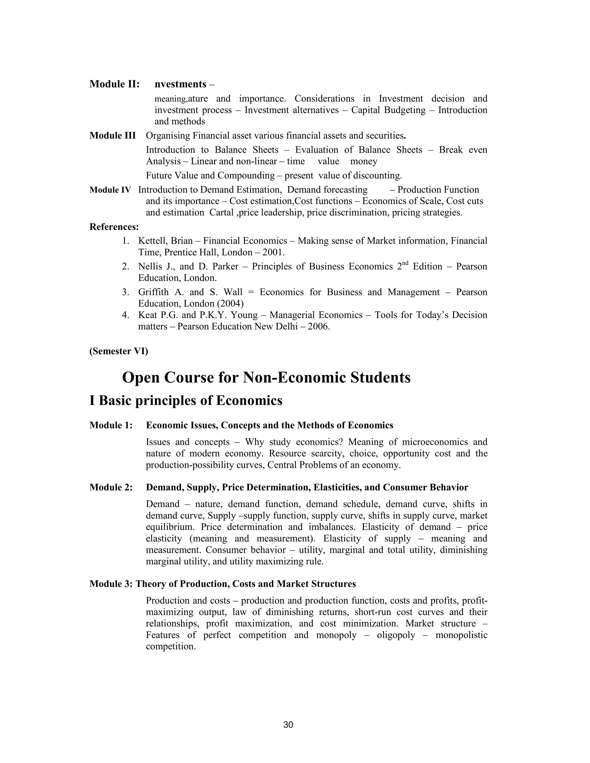 Module II:      nvestments –
               meaning,ature and importance. Considerations in Investment decision and
               investment process – Investment alternatives – Capital Budgeting – Introduction
               and methods
Module III Organising Financial asset various financial assets and securities.
             Introduction to Balance Sheets – Evaluation of Balance Sheets – Break even
             Analysis – Linear and non-linear – time value money
             Future Value and Compounding – present value of discounting.
Module IV Introduction to Demand Estimation, Demand forecasting            – Production Function
             and its importance – Cost estimation,Cost functions – Economics of Scale, Cost cuts
             and estimation Cartal ,price leadership, price discrimination, pricing strategies.
References:
       1. Kettell, Brian – Financial Economics – Making sense of Market information, Financial
           Time, Prentice Hall, London – 2001.
       2. Nellis J., and D. Parker – Principles of Business Economics 2nd Edition – Pearson
           Education, London.
       3. Griffith A. and S. Wall = Economics for Business and Management – Pearson
           Education, London (2004)
       4. Keat P.G. and P.K.Y. Young – Managerial Economics – Tools for Today’s Decision
           matters – Pearson Education New Delhi – 2006.

(Semester VI)

       Open Course for Non-Economic Students
I Basic principles of Economics
Module 1:    Economic Issues, Concepts and the Methods of Economics
             Issues and concepts – Why study economics? Meaning of microeconomics and
             nature of modern economy. Resource scarcity, choice, opportunity cost and the
             production-possibility curves, Central Problems of an economy.

Module 2:    Demand, Supply, Price Determination, Elasticities, and Consumer Behavior
             Demand – nature, demand function, demand schedule, demand curve, shifts in
             demand curve, Supply –supply function, supply curve, shifts in supply curve, market
             equilibrium. Price determination and imbalances. Elasticity of demand – price
             elasticity (meaning and measurement). Elasticity of supply – meaning and
             measurement. Consumer behavior – utility, marginal and total utility, diminishing
             marginal utility, and utility maximizing rule.

Module 3: Theory of Production, Costs and Market Structures
             Production and costs – production and production function, costs and profits, profit-
             maximizing output, law of diminishing returns, short-run cost curves and their
             relationships, profit maximization, and cost minimization. Market structure –
             Features of perfect competition and monopoly – oligopoly – monopolistic
             competition.




                                               30
 