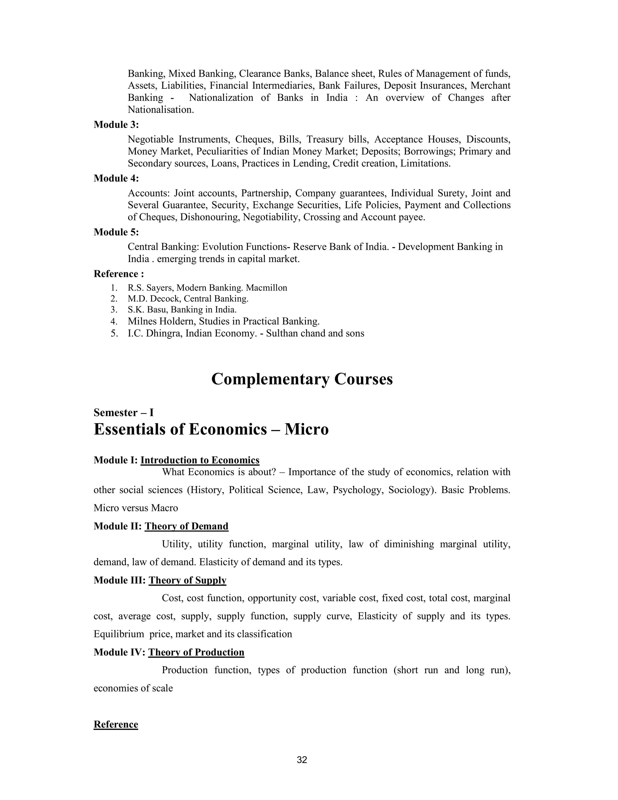 Banking, Mixed Banking, Clearance Banks, Balance sheet, Rules of Management of funds,
       Assets, Liabilities, Financial Intermediaries, Bank Failures, Deposit Insurances, Merchant
       Banking - Nationalization of Banks in India : An overview of Changes after
       Nationalisation.
Module 3:
       Negotiable Instruments, Cheques, Bills, Treasury bills, Acceptance Houses, Discounts,
       Money Market, Peculiarities of Indian Money Market; Deposits; Borrowings; Primary and
       Secondary sources, Loans, Practices in Lending, Credit creation, Limitations.
Module 4:
       Accounts: Joint accounts, Partnership, Company guarantees, Individual Surety, Joint and
       Several Guarantee, Security, Exchange Securities, Life Policies, Payment and Collections
       of Cheques, Dishonouring, Negotiability, Crossing and Account payee.
Module 5:
       Central Banking: Evolution Functions- Reserve Bank of India. - Development Banking in
       India . emerging trends in capital market.
Reference :
    1.   R.S. Sayers, Modern Banking. Macmillon
    2.   M.D. Decock, Central Banking.
    3.   S.K. Basu, Banking in India.
    4. Milnes Holdern, Studies in Practical Banking.
    5. I.C. Dhingra, Indian Economy. - Sulthan chand and sons



                             Complementary Courses
Semester – I
Essentials of Economics – Micro
Module I: Introduction to Economics
               What Economics is about? – Importance of the study of economics, relation with
other social sciences (History, Political Science, Law, Psychology, Sociology). Basic Problems.
Micro versus Macro
Module II: Theory of Demand
                 Utility, utility function, marginal utility, law of diminishing marginal utility,
demand, law of demand. Elasticity of demand and its types.
Module III: Theory of Supply
                 Cost, cost function, opportunity cost, variable cost, fixed cost, total cost, marginal
cost, average cost, supply, supply function, supply curve, Elasticity of supply and its types.
Equilibrium price, market and its classification
Module IV: Theory of Production
                 Production function, types of production function (short run and long run),
economies of scale


Reference


                                                   32
 