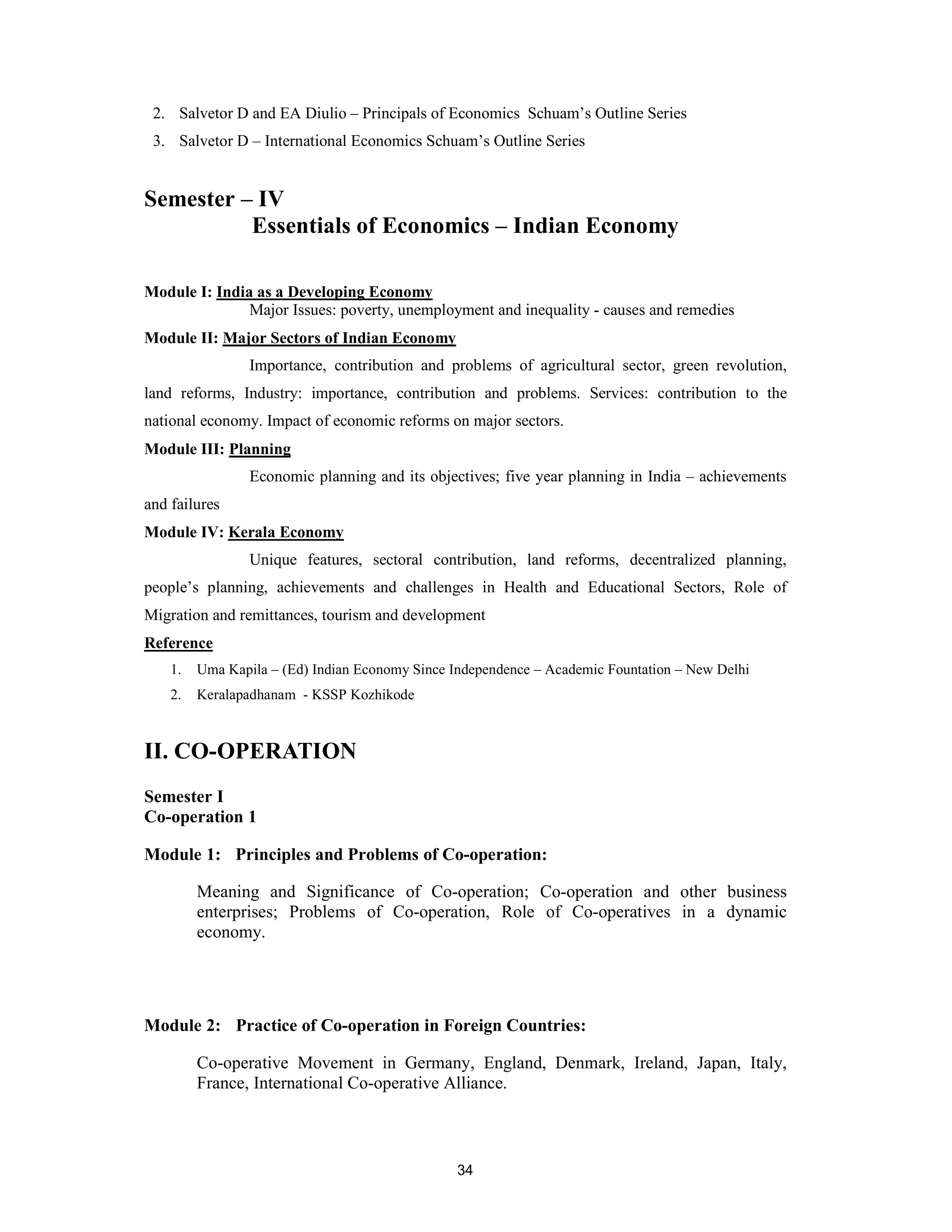 2. Salvetor D and EA Diulio – Principals of Economics Schuam’s Outline Series
 3. Salvetor D – International Economics Schuam’s Outline Series


Semester – IV
          Essentials of Economics – Indian Economy

Module I: India as a Developing Economy
               Major Issues: poverty, unemployment and inequality - causes and remedies
Module II: Major Sectors of Indian Economy
                 Importance, contribution and problems of agricultural sector, green revolution,
land reforms, Industry: importance, contribution and problems. Services: contribution to the
national economy. Impact of economic reforms on major sectors.
Module III: Planning
                 Economic planning and its objectives; five year planning in India – achievements
and failures
Module IV: Kerala Economy
                 Unique features, sectoral contribution, land reforms, decentralized planning,
people’s planning, achievements and challenges in Health and Educational Sectors, Role of
Migration and remittances, tourism and development
Reference
    1.   Uma Kapila – (Ed) Indian Economy Since Independence – Academic Fountation – New Delhi
    2.   Keralapadhanam - KSSP Kozhikode



II. CO-OPERATION
Semester I
Co-operation 1

Module 1: Principles and Problems of Co-operation:

         Meaning and Significance of Co-operation; Co-operation and other business
         enterprises; Problems of Co-operation, Role of Co-operatives in a dynamic
         economy.




Module 2: Practice of Co-operation in Foreign Countries:

         Co-operative Movement in Germany, England, Denmark, Ireland, Japan, Italy,
         France, International Co-operative Alliance.



                                                 34
 