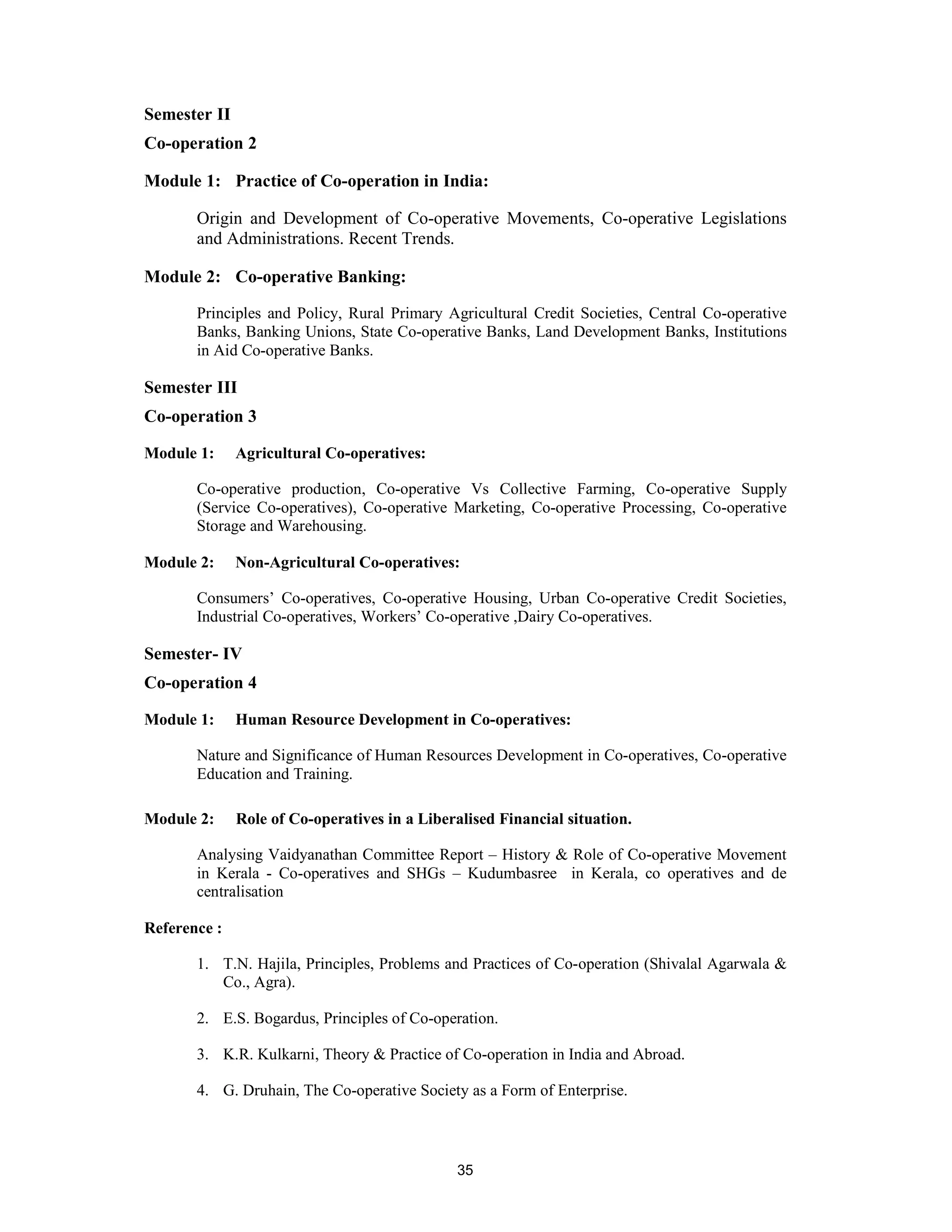 Semester II
Co-operation 2

Module 1: Practice of Co-operation in India:

       Origin and Development of Co-operative Movements, Co-operative Legislations
       and Administrations. Recent Trends.

Module 2: Co-operative Banking:

       Principles and Policy, Rural Primary Agricultural Credit Societies, Central Co-operative
       Banks, Banking Unions, State Co-operative Banks, Land Development Banks, Institutions
       in Aid Co-operative Banks.

Semester III
Co-operation 3

Module 1:     Agricultural Co-operatives:

       Co-operative production, Co-operative Vs Collective Farming, Co-operative Supply
       (Service Co-operatives), Co-operative Marketing, Co-operative Processing, Co-operative
       Storage and Warehousing.

Module 2:     Non-Agricultural Co-operatives:

       Consumers’ Co-operatives, Co-operative Housing, Urban Co-operative Credit Societies,
       Industrial Co-operatives, Workers’ Co-operative ,Dairy Co-operatives.

Semester- IV
Co-operation 4

Module 1:     Human Resource Development in Co-operatives:

       Nature and Significance of Human Resources Development in Co-operatives, Co-operative
       Education and Training.

Module 2:     Role of Co-operatives in a Liberalised Financial situation.

       Analysing Vaidyanathan Committee Report – History & Role of Co-operative Movement
       in Kerala - Co-operatives and SHGs – Kudumbasree in Kerala, co operatives and de
       centralisation

Reference :

       1. T.N. Hajila, Principles, Problems and Practices of Co-operation (Shivalal Agarwala &
          Co., Agra).

       2. E.S. Bogardus, Principles of Co-operation.

       3. K.R. Kulkarni, Theory & Practice of Co-operation in India and Abroad.

       4. G. Druhain, The Co-operative Society as a Form of Enterprise.



                                              35
 