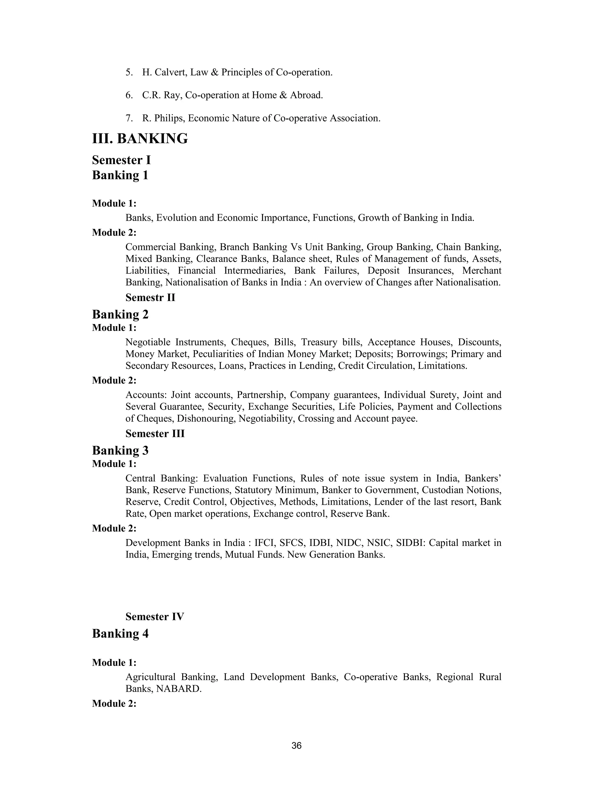 5. H. Calvert, Law & Principles of Co-operation.

       6. C.R. Ray, Co-operation at Home & Abroad.

       7. R. Philips, Economic Nature of Co-operative Association.

III. BANKING
Semester I
Banking 1

Module 1:
      Banks, Evolution and Economic Importance, Functions, Growth of Banking in India.
Module 2:
      Commercial Banking, Branch Banking Vs Unit Banking, Group Banking, Chain Banking,
      Mixed Banking, Clearance Banks, Balance sheet, Rules of Management of funds, Assets,
      Liabilities, Financial Intermediaries, Bank Failures, Deposit Insurances, Merchant
      Banking, Nationalisation of Banks in India : An overview of Changes after Nationalisation.
       Semestr II
Banking 2
Module 1:
      Negotiable Instruments, Cheques, Bills, Treasury bills, Acceptance Houses, Discounts,
      Money Market, Peculiarities of Indian Money Market; Deposits; Borrowings; Primary and
      Secondary Resources, Loans, Practices in Lending, Credit Circulation, Limitations.
Module 2:
      Accounts: Joint accounts, Partnership, Company guarantees, Individual Surety, Joint and
      Several Guarantee, Security, Exchange Securities, Life Policies, Payment and Collections
      of Cheques, Dishonouring, Negotiability, Crossing and Account payee.
       Semester III
Banking 3
Module 1:
      Central Banking: Evaluation Functions, Rules of note issue system in India, Bankers’
      Bank, Reserve Functions, Statutory Minimum, Banker to Government, Custodian Notions,
      Reserve, Credit Control, Objectives, Methods, Limitations, Lender of the last resort, Bank
      Rate, Open market operations, Exchange control, Reserve Bank.
Module 2:
      Development Banks in India : IFCI, SFCS, IDBI, NIDC, NSIC, SIDBI: Capital market in
      India, Emerging trends, Mutual Funds. New Generation Banks.




       Semester IV
Banking 4

Module 1:
      Agricultural Banking, Land Development Banks, Co-operative Banks, Regional Rural
      Banks, NABARD.
Module 2:



                                              36
 