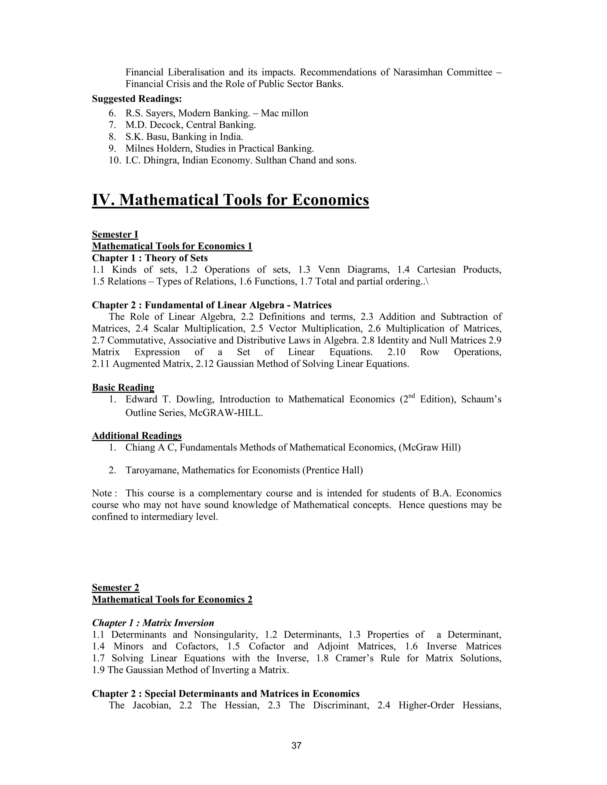 Financial Liberalisation and its impacts. Recommendations of Narasimhan Committee –
       Financial Crisis and the Role of Public Sector Banks.
Suggested Readings:
   6. R.S. Sayers, Modern Banking. – Mac millon
   7. M.D. Decock, Central Banking.
   8. S.K. Basu, Banking in India.
   9. Milnes Holdern, Studies in Practical Banking.
   10. I.C. Dhingra, Indian Economy. Sulthan Chand and sons.



IV. Mathematical Tools for Economics
Semester I
Mathematical Tools for Economics 1
Chapter 1 : Theory of Sets
1.1 Kinds of sets, 1.2 Operations of sets, 1.3 Venn Diagrams, 1.4 Cartesian Products,
1.5 Relations – Types of Relations, 1.6 Functions, 1.7 Total and partial ordering..

Chapter 2 : Fundamental of Linear Algebra - Matrices
    The Role of Linear Algebra, 2.2 Definitions and terms, 2.3 Addition and Subtraction of
Matrices, 2.4 Scalar Multiplication, 2.5 Vector Multiplication, 2.6 Multiplication of Matrices,
2.7 Commutative, Associative and Distributive Laws in Algebra. 2.8 Identity and Null Matrices 2.9
Matrix Expression of a Set of Linear Equations. 2.10 Row Operations,
2.11 Augmented Matrix, 2.12 Gaussian Method of Solving Linear Equations.

Basic Reading
   1. Edward T. Dowling, Introduction to Mathematical Economics (2nd Edition), Schaum’s
       Outline Series, McGRAW-HILL.

Additional Readings
   1. Chiang A C, Fundamentals Methods of Mathematical Economics, (McGraw Hill)

   2. Taroyamane, Mathematics for Economists (Prentice Hall)

Note : This course is a complementary course and is intended for students of B.A. Economics
course who may not have sound knowledge of Mathematical concepts. Hence questions may be
confined to intermediary level.




Semester 2
Mathematical Tools for Economics 2

Chapter 1 : Matrix Inversion
1.1 Determinants and Nonsingularity, 1.2 Determinants, 1.3 Properties of a Determinant,
1.4 Minors and Cofactors, 1.5 Cofactor and Adjoint Matrices, 1.6 Inverse Matrices
1.7 Solving Linear Equations with the Inverse, 1.8 Cramer’s Rule for Matrix Solutions,
1.9 The Gaussian Method of Inverting a Matrix.

Chapter 2 : Special Determinants and Matrices in Economics
   The Jacobian, 2.2 The Hessian, 2.3 The Discriminant, 2.4 Higher-Order Hessians,


                                               37
 