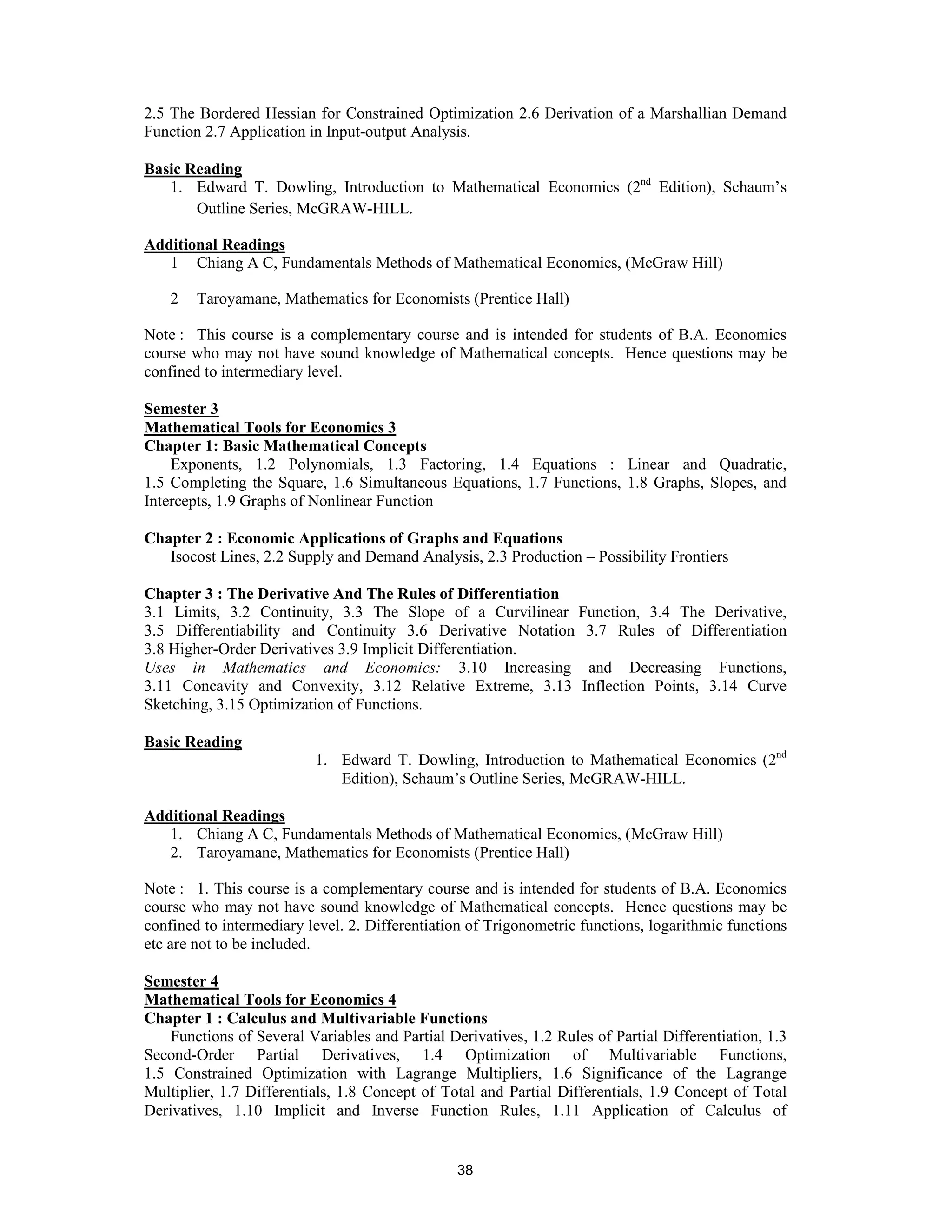 2.5 The Bordered Hessian for Constrained Optimization 2.6 Derivation of a Marshallian Demand
Function 2.7 Application in Input-output Analysis.

Basic Reading
   1. Edward T. Dowling, Introduction to Mathematical Economics (2nd Edition), Schaum’s
       Outline Series, McGRAW-HILL.

Additional Readings
   1 Chiang A C, Fundamentals Methods of Mathematical Economics, (McGraw Hill)

    2   Taroyamane, Mathematics for Economists (Prentice Hall)

Note : This course is a complementary course and is intended for students of B.A. Economics
course who may not have sound knowledge of Mathematical concepts. Hence questions may be
confined to intermediary level.

Semester 3
Mathematical Tools for Economics 3
Chapter 1: Basic Mathematical Concepts
    Exponents, 1.2 Polynomials, 1.3 Factoring, 1.4 Equations : Linear and Quadratic,
1.5 Completing the Square, 1.6 Simultaneous Equations, 1.7 Functions, 1.8 Graphs, Slopes, and
Intercepts, 1.9 Graphs of Nonlinear Function

Chapter 2 : Economic Applications of Graphs and Equations
   Isocost Lines, 2.2 Supply and Demand Analysis, 2.3 Production – Possibility Frontiers

Chapter 3 : The Derivative And The Rules of Differentiation
3.1 Limits, 3.2 Continuity, 3.3 The Slope of a Curvilinear Function, 3.4 The Derivative,
3.5 Differentiability and Continuity 3.6 Derivative Notation 3.7 Rules of Differentiation
3.8 Higher-Order Derivatives 3.9 Implicit Differentiation.
Uses in Mathematics and Economics: 3.10 Increasing and Decreasing Functions,
3.11 Concavity and Convexity, 3.12 Relative Extreme, 3.13 Inflection Points, 3.14 Curve
Sketching, 3.15 Optimization of Functions.

Basic Reading
                          1. Edward T. Dowling, Introduction to Mathematical Economics (2nd
                             Edition), Schaum’s Outline Series, McGRAW-HILL.

Additional Readings
   1. Chiang A C, Fundamentals Methods of Mathematical Economics, (McGraw Hill)
   2. Taroyamane, Mathematics for Economists (Prentice Hall)

Note : 1. This course is a complementary course and is intended for students of B.A. Economics
course who may not have sound knowledge of Mathematical concepts. Hence questions may be
confined to intermediary level. 2. Differentiation of Trigonometric functions, logarithmic functions
etc are not to be included.

Semester 4
Mathematical Tools for Economics 4
Chapter 1 : Calculus and Multivariable Functions
    Functions of Several Variables and Partial Derivatives, 1.2 Rules of Partial Differentiation, 1.3
Second-Order Partial Derivatives, 1.4 Optimization of Multivariable Functions,
1.5 Constrained Optimization with Lagrange Multipliers, 1.6 Significance of the Lagrange
Multiplier, 1.7 Differentials, 1.8 Concept of Total and Partial Differentials, 1.9 Concept of Total
Derivatives, 1.10 Implicit and Inverse Function Rules, 1.11 Application of Calculus of


                                                 38
 