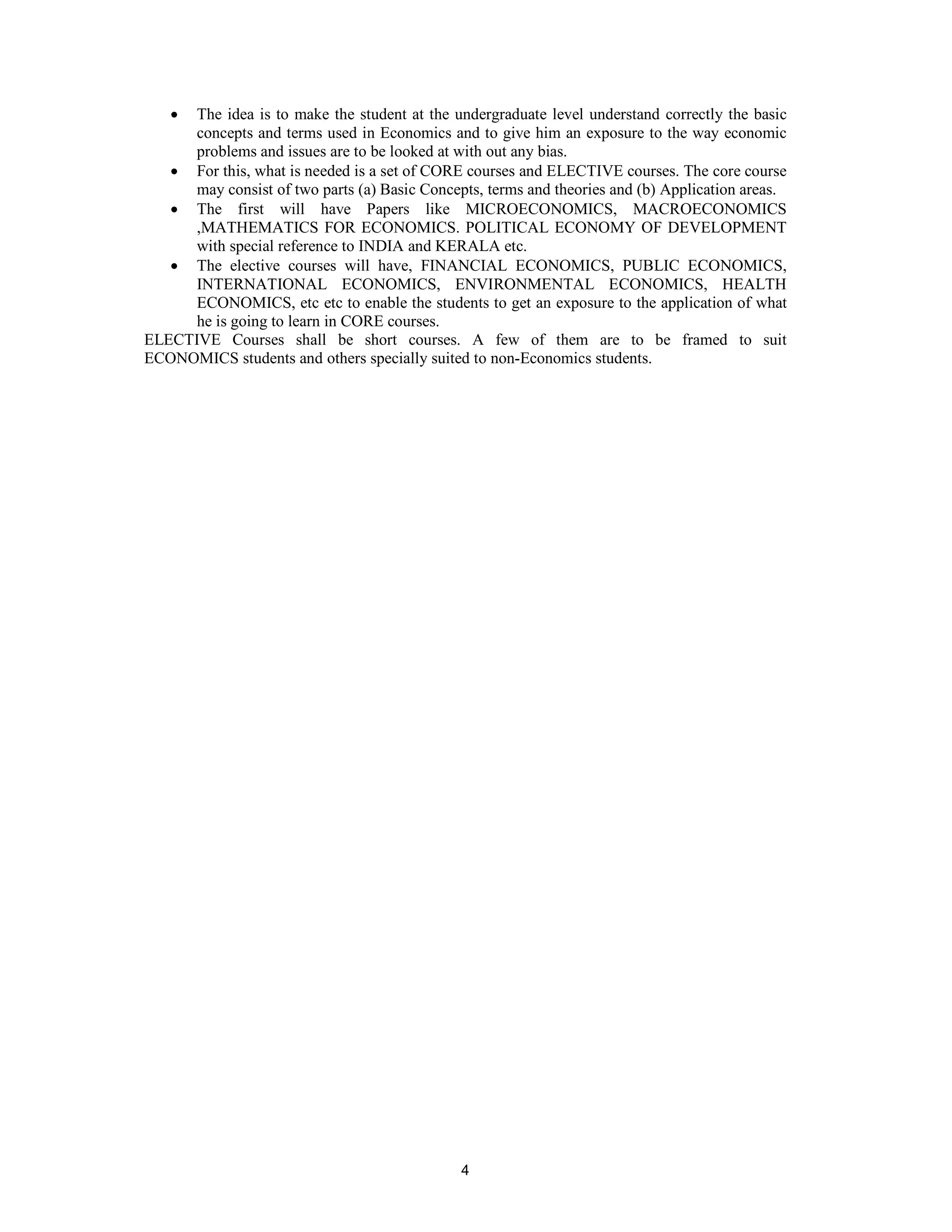 • The idea is to make the student at the undergraduate level understand correctly the basic
     concepts and terms used in Economics and to give him an exposure to the way economic
     problems and issues are to be looked at with out any bias.
   • For this, what is needed is a set of CORE courses and ELECTIVE courses. The core course
     may consist of two parts (a) Basic Concepts, terms and theories and (b) Application areas.
   • The first will have Papers like MICROECONOMICS, MACROECONOMICS
     ,MATHEMATICS FOR ECONOMICS. POLITICAL ECONOMY OF DEVELOPMENT
     with special reference to INDIA and KERALA etc.
   • The elective courses will have, FINANCIAL ECONOMICS, PUBLIC ECONOMICS,
     INTERNATIONAL ECONOMICS, ENVIRONMENTAL ECONOMICS, HEALTH
     ECONOMICS, etc etc to enable the students to get an exposure to the application of what
     he is going to learn in CORE courses.
ELECTIVE Courses shall be short courses. A few of them are to be framed to suit
ECONOMICS students and others specially suited to non-Economics students.




                                              4
 