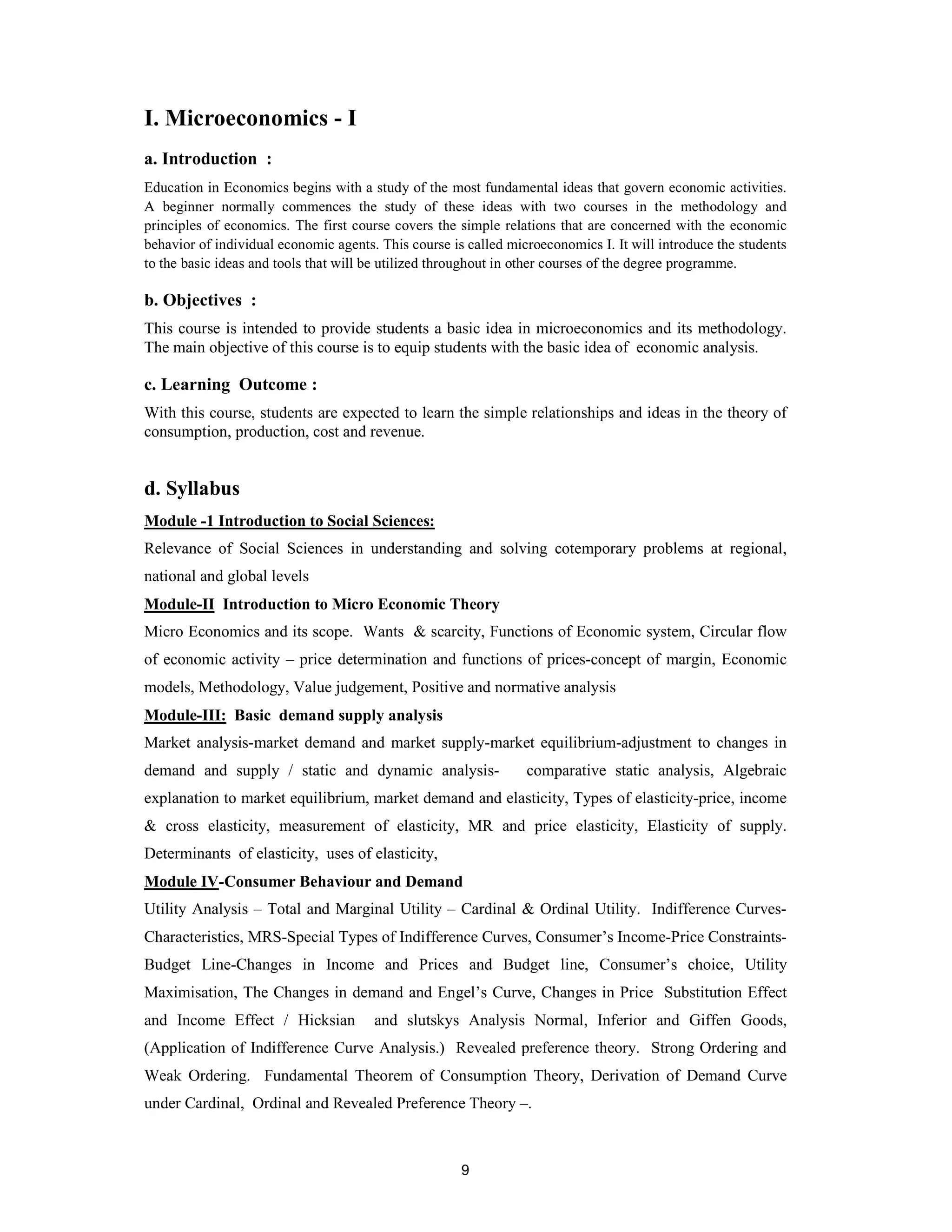 I. Microeconomics - I
a. Introduction :
Education in Economics begins with a study of the most fundamental ideas that govern economic activities.
A beginner normally commences the study of these ideas with two courses in the methodology and
principles of economics. The first course covers the simple relations that are concerned with the economic
behavior of individual economic agents. This course is called microeconomics I. It will introduce the students
to the basic ideas and tools that will be utilized throughout in other courses of the degree programme.

b. Objectives :
This course is intended to provide students a basic idea in microeconomics and its methodology.
The main objective of this course is to equip students with the basic idea of economic analysis.

c. Learning Outcome :
With this course, students are expected to learn the simple relationships and ideas in the theory of
consumption, production, cost and revenue.


d. Syllabus
Module -1 Introduction to Social Sciences:
Relevance of Social Sciences in understanding and solving cotemporary problems at regional,
national and global levels
Module-II Introduction to Micro Economic Theory
Micro Economics and its scope. Wants & scarcity, Functions of Economic system, Circular flow
of economic activity – price determination and functions of prices-concept of margin, Economic
models, Methodology, Value judgement, Positive and normative analysis
Module-III: Basic demand supply analysis
Market analysis-market demand and market supply-market equilibrium-adjustment to changes in
demand and supply / static and dynamic analysis-                 comparative static analysis, Algebraic
explanation to market equilibrium, market demand and elasticity, Types of elasticity-price, income
& cross elasticity, measurement of elasticity, MR and price elasticity, Elasticity of supply.
Determinants of elasticity, uses of elasticity,
Module IV-Consumer Behaviour and Demand
Utility Analysis – Total and Marginal Utility – Cardinal & Ordinal Utility. Indifference Curves-
Characteristics, MRS-Special Types of Indifference Curves, Consumer’s Income-Price Constraints-
Budget Line-Changes in Income and Prices and Budget line, Consumer’s choice, Utility
Maximisation, The Changes in demand and Engel’s Curve, Changes in Price Substitution Effect
and Income Effect / Hicksian           and slutskys Analysis Normal, Inferior and Giffen Goods,
(Application of Indifference Curve Analysis.) Revealed preference theory. Strong Ordering and
Weak Ordering. Fundamental Theorem of Consumption Theory, Derivation of Demand Curve
under Cardinal, Ordinal and Revealed Preference Theory –.



                                                      9
 