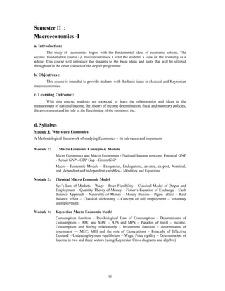 Semester II :
Macroeconomics -I
a. Introduction:
       The study of economics begins with the fundamental ideas of economic actions. The
second fundamental course i.e. macroeconomics. I offer the students a view on the economy as a
whole. This course will introduce the students to the basic ideas and tools that will be utilized
throughout in the other courses of the degree programme.

b. Objectives :
       This course is intended to provide students with the basic ideas in classical and Keynesian
macroeconomics.

c. Learning Outcome :
        With this course, students are expected to learn the relationships and ideas in the
measurement of national income, the .theory of income determination, fiscal and monetary policies,
the government and its role in the functioning of the economy, etc.


d. Syllabus
Module I: Why study Economics
A Methodological framework of studying Economics – Its relevance and importants

Module 2:       Macro Economic Concepts & Models
             Micro Economics and Macro Economics - National Income concepts Potential GNP
             - Actual GNP - GDP Gap – Green GNP
             Macro - Economic Models – Exogenous, Endogenous, ex-ante, ex-post, Nominal,
             real, dependent and independent variables – Identities and Equations.

Module 3:    Classical Macro Economic Model
             Say’s Law of Markets – Wage – Price Flexibility – Classical Model of Output and
             Employment – Quantity Theory of Money – Fisher’s Equation of Exchange – Cash
             Balance Approach – Neutrality of Money – Money illusion – Pigou effect – Real
             Balance effect – Classical dichotomy – Concept of full employment – voluntary
             unemployment.

Module 4:    Keynesian Macro Economic Model
             Consumption function – Psychological Law of Consumption – Determinants of
             Consumption – APC and MPC – APS and MPS – Paradox of thrift – Income,
             Consumption and Saving relationship – Investment function – determinants of
             investment –– MEC, MEI and the role of Expectations – Principle of Effective
             Demand – Underemployment equilibrium – Wage. Price rigidity – Determination of
             Income in two and three sectors (using Keynesian Cross diagrams and algebra)




                                               11
 