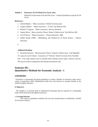 Module 5:       Elementary IS LM Model (Two Sector only)
                Definition & Derivation of IS and LM curves – General Equilibrium using IS & LM
                curves.

References:
    1. Edward Shapiro – ‘Macro economics’ Oxford University press.
    2. Gregory Mankiw – ‘Macro economics’ – 6th Edn. Tata McGraw Hill.
    3   Richard T. Frogmen – ‘Macro economics’, Pearson education.
    5   Eugene Diutio – Macro economic Theory, Shaum’s Outline series. Tata McGraw Hill
    6   Errol D’Souza – ‘Macro Economics’ – Pearson Education 2008.
    7   Abhijit Kundu (2009) : Methodology and Perspectives of Social Science – Pearson
        Education

    8


    Additional Readings
    9   Dominick Salvatore :‘Microeconomic Theory’ Schaum’s Outline series : Tata Magrahill.
    10 Lipsey R. and A Chrytal – Economics (11th Edition) Oxford University Press Newdelhi.
    Note: Case study analysis may be included while teaching various topics, wherever relevant.
    This may be used for assignments and internal examinations only.


Semester III :
Quantitative Methods for Economic Analysis - 1

a. Introduction:

 Economics is increasingly becoming quantitative in nature. Students of economics today need a
variety of quantitative skills. Mathematical skills have also become an essential element in the
toolkit for higher education.

b. Objectives

  The students is to develop skills in mathematical techniques that are required for a meaningful
study of both theoretical and applied economics.

c. Learning Outcome
        This course in quantitative methods will cover the essential topics in mathematics. Needed
for Economic analysis.




                                               12
 