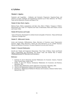 d. Syllabus

Module I- Algebra
Exponents and Logarithms - Arithmetic and Geometric Progression- Equations-Types and
solutions of Linear, Quadratic and Simultaneous Equations up to three unknowns. Set Theory-
Types and Set Operations, Domain and Range of Set.

Module II- Basic Matrix Algebra

Matrices-Types, Matrix manipulations and their rules, Order of Matrix, Transpose of Matrix-
Determinants up to order 3x3- Properties and Value of determinant, Minor and Cofactor, Inverse
and Cramer’s Rule.

Module III Functions and Graphs

 Types of Functions- Rectangular Co-ordinate System and graphs of functions - Slope and Intercept
- Equations of straight lines.

Module IV –Differential Calculus

Limits and Continuity- Differentiation- Rules, Derivative of Functions except Trigonometric
Function, Higher Order Derivatives, Partial and Total Derivatives in two variable functions-
Maxima and Minima of Functions- Curvature Properties-Convexity and Concavity.

Module V- Financial Mathematics

Growth rate: Simple and Compound, Depreciation- Time Value of Money- Future and Present
Value, Compounding and Discounting, Net Present Value and Internal Rate of Return.
(Mathematical proof of Theorems is not necessary.)

Reference:

  1. Sydsaeter K and P. Hammond, Essential Mathematics for Economic Analysis, Financial
     Times- Prentice Hall, London, 2002.
  2. Holden. K and A.W. Pearson, Introductory Mathematics for Economics and Business,
     Macmillan, 2002.
  3. Barauh.S, Basic Mathematics and Its Application in Economics, Macmillan, 2002.
  4. Allen R.G.D, Mathematical Analysis for Economist, Macmillan, 1986.
  5. Dowling E.T, Mathematical Methods for Business and Economics, Schaums Outline Series,
     McGraw Hill, 1993.




                                               13
 
