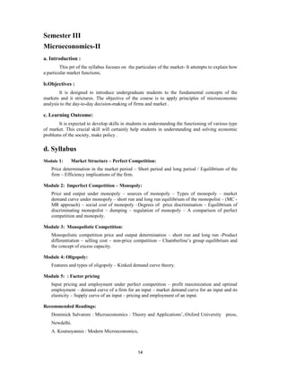 Semester III
Microeconomics-II
a. Introduction :
         This prt of the syllabus focuses on the particulars of the market- It attempts to explain how
a particular market functions;

b.Objectives :
        It is designed to introduce undergraduate students to the fundamental concepts of the
markets and it strictures. The objective of the course is to apply principles of microeconomic
analysis to the day-to-day decision-making of firms and market .

c. Learning Outcome:
       It is expected to develop skills in students in understanding the functioning of various type
of market. This crucial skill will certainly help students in understanding and solving economic
problems of the society, make policy .

d. Syllabus
Module 1:     Market Structure – Perfect Competition:
    Price determination in the market period – Short period and long period / Equilibrium of the
    firm – Efficiency implications of the firm.

Module 2: Imperfect Competition – Monopoly:
    Price and output under monopoly – sources of monopoly – Types of monopoly – market
    demand curve under monopoly – short run and long run equilibrium of the monopolist – (MC -
    MR approach) – social cost of monopoly –Degrees of price discrimination – Equilibrium of
    discriminating monopolist – dumping – regulation of monopoly – A comparison of perfect
    competition and monopoly.

Module 3: Monopolistic Competition:
    Monopolistic competition price and output determination – short run and long run -Product
    differentiation – selling cost – non-price competition – Chamberline’s group equilibrium and
    the concept of excess capacity.

Module 4: Oligopoly:
    Features and types of oligopoly – Kinked demand curve theory.

Module 5: : Factor pricing
    Input pricing and employment under perfect competition – profit maximization and optimal
    employment – demand curve of a firm for an input – market demand curve for an input and its
    elasticity – Supply curve of an input – pricing and employment of an input.

Recommended Readings:
    Dominick Salvatore : Microeconomics : Theory and Applications’,:Oxford University press,
    Newdelhi.
    A. Koutsoyannis : Modern Microeconomics,



                                                 14
 