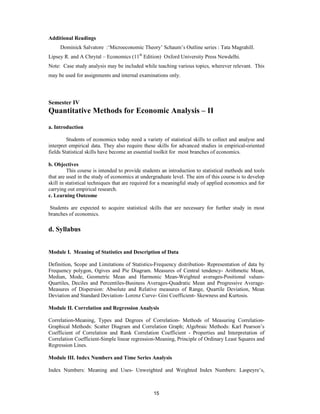 Additional Readings
     Dominick Salvatore :‘Microeconomic Theory’ Schaum’s Outline series : Tata Magrahill.
Lipsey R. and A Chrytal – Economics (11th Edition) Oxford University Press Newdelhi.
Note: Case study analysis may be included while teaching various topics, wherever relevant. This
may be used for assignments and internal examinations only.




Semester IV
Quantitative Methods for Economic Analysis – II

a. Introduction

         Students of economics today need a variety of statistical skills to collect and analyse and
interpret empirical data. They also require these skills for advanced studies in empirical-oriented
fields Statistical skills have become an essential toolkit for most branches of economics.

b. Objectives
         This course is intended to provide students an introduction to statistical methods and tools
that are used in the study of economics at undergraduate level. The aim of this course is to develop
skill in statistical techniques that are required for a meaningful study of applied economics and for
carrying out empirical research.
c. Learning Outcome

 Students are expected to acquire statistical skills that are necessary for further study in most
branches of economics.

d. Syllabus


Module I. Meaning of Statistics and Description of Data

Definition, Scope and Limitations of Statistics-Frequency distribution- Representation of data by
Frequency polygon, Ogives and Pie Diagram. Measures of Central tendency- Arithmetic Mean,
Median, Mode, Geometric Mean and Harmonic Mean-Weighted averages-Positional values-
Quartiles, Deciles and Percentiles-Business Averages-Quadratic Mean and Progressive Average-
Measures of Dispersion: Absolute and Relative measures of Range, Quartile Deviation, Mean
Deviation and Standard Deviation- Lorenz Curve- Gini Coefficient- Skewness and Kurtosis.

Module II. Correlation and Regression Analysis

Correlation-Meaning, Types and Degrees of Correlation- Methods of Measuring Correlation-
Graphical Methods: Scatter Diagram and Correlation Graph; Algebraic Methods: Karl Pearson’s
Coefficient of Correlation and Rank Correlation Coefficient - Properties and Interpretation of
Correlation Coefficient-Simple linear regression-Meaning, Principle of Ordinary Least Squares and
Regression Lines.

Module III. Index Numbers and Time Series Analysis

Index Numbers: Meaning and Uses- Unweighted and Weighted Index Numbers: Laspeyre’s,



                                                 15
 