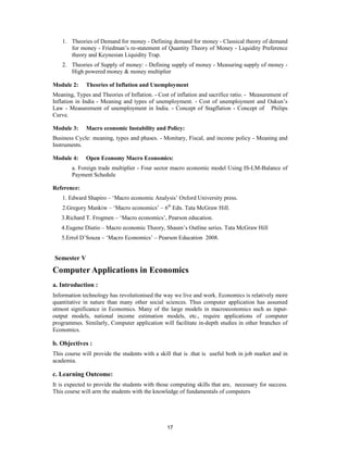 1. Theories of Demand for money - Defining demand for money - Classical theory of demand
       for money - Friedman’s re-statement of Quantity Theory of Money - Liquidity Preference
       theory and Keynesian Liquidity Trap.
    2. Theories of Supply of money: - Defining supply of money - Measuring supply of money -
       High powered money & money multiplier

Module 2:     Theories of Inflation and Unemployment
Meaning, Types and Theories of Inflation. - Cost of inflation and sacrifice ratio. - Measurement of
Inflation in India - Meaning and types of unemployment. - Cost of unemployment and Oakun’s
Law - Measurement of unemployment in India. - Concept of Stagflation - Concept of Philips
Curve.

Module 3:     Macro economic Instability and Policy:
Business Cycle: meaning, types and phases. - Monitary, Fiscal, and income policy - Meaning and
Instruments.

Module 4:     Open Economy Macro Economics:
        a. Foreign trade multiplier - Four sector macro economic model Using IS-LM-Balance of
        Payment Schedule

Reference:
    1. Edward Shapiro – ‘Macro economic Analysis’ Oxford University press.
    2.Gregory Mankiw – ‘Macro economics’ – 6th Edn. Tata McGraw Hill.
   3.Richard T. Frogmen – ‘Macro economics’, Pearson education.
   4.Eugene Diutio – Macro economic Theory, Shaum’s Outline series. Tata McGraw Hill
   5.Errol D’Souza – ‘Macro Economics’ – Pearson Education 2008.


Semester V
Computer Applications in Economics
a. Introduction :
Information technology has revolutionised the way we live and work. Economics is relatively more
quantitative in nature than many other social sciences. Thus computer application has assumed
utmost significance in Economics. Many of the large models in macroeconomics such as input-
output models, national income estimation models, etc., require applications of computer
programmes. Similarly, Computer application will facilitate in-depth studies in other branches of
Economics.

b. Objectives :
This course will provide the students with a skill that is .that is useful both in job market and in
academia.

c. Learning Outcome:
It is expected to provide the students with those computing skills that are, necessary for success.
This course will arm the students with the knowledge of fundamentals of computers




                                                17
 