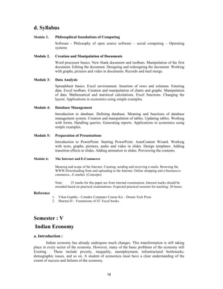 d. Syllabus
Module 1.        Philosophical foundations of Computing
                 Software - Philosophy of open source software – social computing – Operating
                 systems

Module 2.        Creation and Manipulation of Documents
                 Word processor basics. New blank document and toolbars. Manipulation of the first
                 document. Editing the document. Designing and redesigning the document. Working
                 with graphs, pictures and video in documents. Records and mail merge.

Module 3:        Data Analysis
                 Spreadsheet basics. Excel environment. Insertion of rows and columns. Entering
                 data. Excel toolbars. Creation and manipulation of charts and graphs. Manipulation
                 of data. Mathematical and statistical calculations. Excel functions. Changing the
                 layout. Applications in economics using simple examples.

Module 4:        Database Management
                 Introduction to database. Defining database. Meaning and functions of database
                 management system. Creation and manipulation of tables. Updating tables. Working
                 with forms. Handling queries. Generating reports. Applications in economics using
                 simple examples.

Module 5:        Preparation of Presentations
                 Introduction to PowerPoint. Starting PowerPoint. AutoContent Wizard. Working
                 with texts, graphs, pictures, audio and video in slides. Design templates. Adding
                 transition effects to slides. Adding animation in slides. Previewing the contents.

Module 6:        The Internet and E-Commerce

                 Meaning and scope of the Internet. Creating, sending and receiving e-mails. Browsing the
                 WWW.Downloading from and uploading to the Internet. Online shopping and e-business/e-
                 commerce., E-market. (Concepts)

                 Note:     25 marks for this paper are from internal examination. Internal marks should be
                 awarded based on practical examinations. Expected practical sessions for teaching: 20 hours.
Reference
            1.     Vikas Guptha – Comdex Computer Course Kit – Dream Teck Press
            2.     Sharma D - Fountations of IT- Excel books.




Semester : V
Indian Economy
a. Introduction :
        Indian economy has already undergone much changes. This transformation is still taking
place in every sector of the economy. However, many of the basic problems of the economy still
Existing . These include poverty, inequality, unemployment, infrastructural bottlenecks,
demographic issues, and so on. A student of economics must have a clear understanding of the
extent of success and failures of the economy.


                                                      18
 