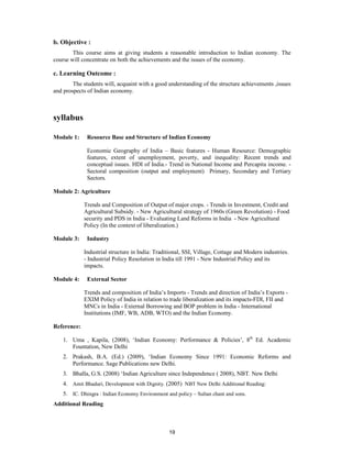 b. Objective :
        This course aims at giving students a reasonable introduction to Indian economy. The
course will concentrate on both the achievements and the issues of the economy.

c. Learning Outcome :
        The students will, acquaint with a good understanding of the structure achievements ,issues
and prospects of Indian economy.



syllabus

Module 1:     Resource Base and Structure of Indian Economy

              Economic Geography of India – Basic features - Human Resource: Demographic
              features, extent of unemployment, poverty, and inequality: Recent trends and
              conceptual issues. HDI of India.- Trend in National Income and Percapita income. -
              Sectoral composition (output and employment) Primary, Secondary and Tertiary
              Sectors.

Module 2: Agriculture

             Trends and Composition of Output of major crops. - Trends in Investment, Credit and
             Agricultural Subsidy. - New Agricultural strategy of 1960s (Green Revolution) - Food
             security and PDS in India - Evaluating Land Reforms in India - New Agricultural
             Policy (In the context of liberalization.)

Module 3:     Industry

             Industrial structure in India: Traditional, SSI, Village, Cottage and Modern industries.
             - Industrial Policy Resolution in India till 1991 - New Industrial Policy and its
             impacts.

Module 4:     External Sector

             Trends and composition of India’s Imports - Trends and direction of India’s Exports -
             EXIM Policy of India in relation to trade liberalization and its impacts-FDI, FII and
             MNCs in India - External Borrowing and BOP problem in India - International
             Institutions (IMF, WB, ADB, WTO) and the Indian Economy.

Reference:

    1. Uma , Kapila, (2008), ‘Indian Economy: Performance & Policies’, 8th Ed. Academic
       Fountation, New Delhi
    2. Prakash, B.A. (Ed.) (2009), ‘Indian Economy Since 1991: Economic Reforms and
       Performance. Sage Publications new Delhi.
    3. Bhalla, G.S. (2008) ‘Indian Agriculture since Independence ( 2008), NBT. New Delhi
    4. Amit Bhaduri, Development with Dignity. (2005) NBT New Delhi Additional Reading:
    5. IC. Dhingra : Indian Economy Environment and policy – Sultan chant and sons.
Additional Reading



                                                 19
 