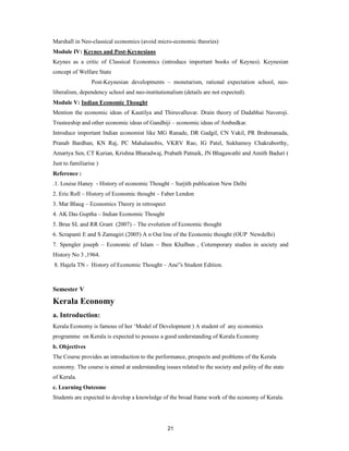 Marshall in Neo-classical economics (avoid micro-economic theories)
Module IV: Keynes and Post-Keynesians
Keynes as a critic of Classical Economics (introduce important books of Keynes). Keynesian
concept of Welfare State
                 Post-Keynesian developments – monetarism, rational expectation school, neo-
liberalism, dependency school and neo-institutionalism (details are not expected).
Module V: Indian Economic Thought
Mention the economic ideas of Kautilya and Thiruvalluvar. Drain theory of Dadabhai Navoroji.
Trusteeship and other economic ideas of Gandhiji – economic ideas of Ambedkar.
Introduce important Indian economist like MG Ranade, DR Gadgil, CN Vakil, PR Brahmanada,
Pranab Bardhan, KN Raj, PC Mahalanobis, VKRV Rao, IG Patel, Sukhamoy Chakraborthy,
Amartya Sen, CT Kurian, Krishna Bharadwaj, Prabath Patnaik, JN Bhagawathi and Amith Baduri (
Just to familiarise )
Reference :
.1. Louise Haney - History of economic Thought – Surjith publication New Delhi
2. Eric Roll – History of Economic thought – Faber Lendon
3. Mar Blaug – Economics Theory in retrospect
4. AK Das Guptha – Indian Economic Thought
5. Brue SL and RR Grant (2007) – The evolution of Economic thought
6. Scrapanti E and S Zamagiri (2005) A n Out line of the Economic thought (OUP Newdelhi)
7. Spengler joseph – Economic of Islam – Iben Khalbun , Cotemporary studies in society and
History No 3 ,1964.
8. Hajela TN - History of Economic Thought – Ane”s Student Edition.



Semester V
Kerala Economy
a. Introduction:
Kerala Economy is famous of her ‘Model of Development ) A student of any economics
programme on Kerala is expected to possess a good understanding of Kerala Economy
b. Objectives
The Course provides an introduction to the performance, prospects and problems of the Kerala
economy. The course is aimed at understanding issues related to the society and polity of the state
of Kerala.
c. Learning Outcome
Students are expected to develop a knowledge of the broad frame work of the economy of Kerala.




                                                 21
 
