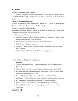 d. Syllabus
Module I : Structure of Kerala Economy
          Structural composition – Primary, Secondary and Tertiary Sectors – changes over the
years NSDP, GSDP and PCI. Contribution of productive vs. service sectors. Poverty profile in
Kerala.
Module II: Development Experience:
Economic development vs. social development – PQLI & HDI. Concept of “Kerala Model:-
Decentralized Planning & Development–Peoples Planning in Kerala.
Module III: Population and Demography
Demographic transition in Kerala – Features of population as per the latest      census report.
Employment, unemployment work participation rate.
Module IV Feature of Development sectors
   a) Agriculture: Cropping pattern – Area and production of major crops – Paddy, Coconut,
          Rubber - Land Reforms in Kerala, an overview.
   b) Industry: Ownership and types of industries, traditional and modern.
   c) Trade: Imports and Exports, major items.
   d) Education:- Features of primary, secondary, higher & professional Education in Kerala -
          New Challenges.
   e) Health: Changes in the Health Profile of Kerala – Emerging issues.




Module –V: Impact of Emigration and migration.
          Reference
   1. Centre for Development Studies – Poverty Unemployment and Development Policy -
          Trivandrum
   2. CDS and Kerala State Planning Board – Human Development Report Kerala -2007.
   3. V.K. Ramachandran on Keralas Development Achievements. In Sen & Dreeze – India
          Selected Regional Perspectives. - Oxford
   4. Kannan. K.P – Health and Development In Rural Kerala. KSSp Ko zhikode.
   5. Kunhikannan. T.P & Aravindran K.P : Health Transition in Rural Kerala. KSSP Kozhikde
   6. K. C. Sackaria et.al Kerala is Gulf Connections. –CDS Thiruvandapuram.
   7. Various Issues of - Economic Review, Census Report, Statistics for Planning.
   8. Rajan K (Ed) – Kerala Economy : Trends during the post Reform period – Serials
          Publications

Semester VI


                                                 22
 