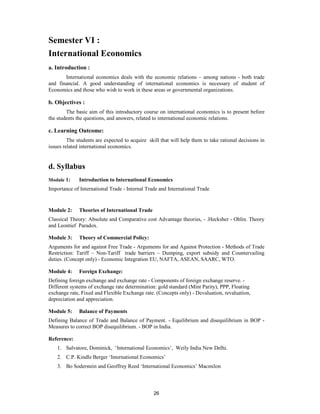 Semester VI :
International Economics
a. Introduction :
       International economics deals with the economic relations – among nations - both trade
and financial. A good understanding of international economics is necessary of student of
Economics and those who wish to work in these areas or governmental organizations.

b. Objectives :
        The basic aim of this introductory course on international economics is to present before
the students the questions, and answers, related to international economic relations.

c. Learning Outcome:
         The students are expected to acquire skill that will help them to take rational decisions in
issues related international economics.


d. Syllabus
Module 1:     Introduction to International Economics
Importance of International Trade - Internal Trade and International Trade


Module 2:     Theories of International Trade
Classical Theory: Absolute and Comparative cost Advantage theories, - .Hecksher - Ohlin. Theory
and Leontief Paradox.

Module 3:     Theory of Commercial Policy:
Arguments for and against Free Trade - Arguments for and Against Protection - Methods of Trade
Restriction: Tariff – Non-Tariff trade barriers – Dumping, export subsidy and Countervailing
duties. (Concept only) - Economic Integration EU, NAFTA, ASEAN, SAARC, WTO.

Module 4:     Foreign Exchange:
Defining foreign exchange and exchange rate - Components of foreign exchange reserve. -
Different systems of exchange rate determination: gold standard (Mint Parity), PPP, Floating
exchange rate, Fixed and Flexible Exchange rate. (Concepts only) - Devaluation, revaluation,
depreciation and appreciation.

Module 5:     Balance of Payments
Defining Balance of Trade and Balance of Payment. - Equilibrium and disequilibrium in BOP -
Measures to correct BOP disequilibrium. - BOP in India.

Reference:
    1. Salvatore, Dominick, ‘International Economics’, Weily India New Delhi.
    2. C.P. Kindle Berger ‘International Economics’
    3. Bo Soderstein and Geoffrey Reed ‘International Economics’ Macmilon



                                                 26
 