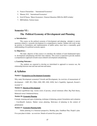 4. Francis Cherumilam - ‘International Economics’
    5. Mannur, H.G. ‘International Economics’
    6. Errol D’Souza, ‘Macro Economics’, Pearson Education 2008 (For BOP in India)
    7. RBI bulletin, Various issues.




Semester VI :
        The Political Economy of Development and Planning
a. Introduction :
        This course on the political economy of development and planning attempts to answer
questions related to economic development in a comprehensive manner. Student who wish to take
up position in formulation and implementation of public policy must have a reasonably good
understanding of its political economy aspects

b. Objectives :
        The main. objective of this course is to introduce the students of such fundamental topics
in. development and planning with their inter relations. This course is expected to provide students
a comprehensive approach towards issues related to development and planning.

c. Learning Outcome :
         The students are expected to develop an interrelated to approach to resource use, the
relationship between man and man and man and nature.


d. Syllabus
Module I: Perspectives on Development Economics

Why study Development economics? Growth and Development, An overview of measurement of
development – GDP, PCI, PQLI, HDI, HPI, GDI, GEM, Sen’s Capability Approach, Kuznet’s
inverted ‘U’.
Module II: Theories of Development
Low-level equilibrium trap, vicious circle of poverty, critical minimum effort, Big Push theory,
Balanced versus Unbalanced theory.
Module III: Economic Planning
Concept, meaning and types of planning, technique of planning, project formulation and evaluation
– Cost-Benefit Analysis. Market versus planning. Relevance of planning in the context of
globalisation
Module IV: Economic Planning India
        Indian planning in a historical perspective, Bombay plan, Gandhian Plan, People’s plan.
Five-year plans in India – an overview. Details of current five-year plan


                                                 27
 