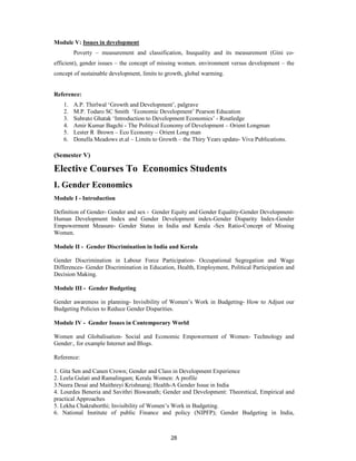 Module V: Issues in development
        Poverty – measurement and classification, Inequality and its measurement (Gini co-
efficient), gender issues – the concept of missing women. environment versus development – the
concept of sustainable development, limits to growth, global warming.


Reference:
   1.   A.P. Thirlwal ‘Growth and Development’, palgrave
   2.   M.P. Todaro SC Smith ‘Economic Development’ Pearson Education
   3.   Subrato Ghatak ‘Introduction to Development Economics’ - Routledge
   4.   Amir Kumar Bagchi - The Political Economy of Development – Orient Longman
   5.   Lester R Brown – Eco Economy – Orient Long man
   6.   Donella Meadows et.al – Limits to Growth – the Thiry Years update- Viva Publications.

(Semester V)

Elective Courses To Economics Students
I. Gender Economics
Module I - Introduction

Definition of Gender- Gender and sex - Gender Equity and Gender Equality-Gender Development-
Human Development Index and Gender Development index-Gender Disparity Index-Gender
Empowerment Measure- Gender Status in India and Kerala -Sex Ratio-Concept of Missing
Women.

Module II - Gender Discrimination in India and Kerala

Gender Discrimination in Labour Force Participation- Occupational Segregation and Wage
Differences- Gender Discrimination in Education, Health, Employment, Political Participation and
Decision Making.

Module III - Gender Budgeting

Gender awareness in planning- Invisibility of Women’s Work in Budgeting- How to Adjust our
Budgeting Policies to Reduce Gender Disparities.

Module IV - Gender Issues in Contemporary World

Women and Globalisation- Social and Economic Empowerment of Women- Technology and
Gender:, for example Internet and Blogs.

Reference:

1. Gita Sen and Canen Crown; Gender and Class in Development Experience
2. Leela Gulati and Ramalingam; Kerala Women: A profile
3.Neera Desai and Maithreyi Krishnaraj; Health-A Gender Issue in India
4. Lourdes Beneria and Savithri Biswanath; Gender and Development: Theoretical, Empirical and
practical Approaches
5. Lekha Chakraborthi; Invisibility of Women’s Work in Budgeting.
6. National Institute of public Finance and policy (NIPFP); Gender Budgeting in India,



                                               28
 